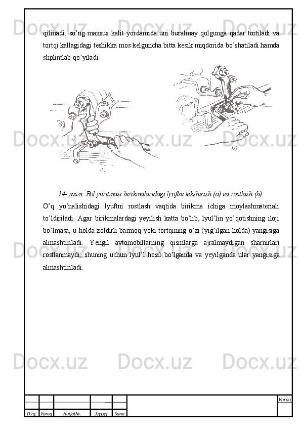O’zg. Varoq Hujjat№.
Imzo Sana Varoq
 qilinadi,   so’ng   maxsus   kalit   yordamida   uni   buralmay   qolgunga   qadar   tortiladi   va
tortqi kallagidagi teshikka mos kelguncha bitta kesik   miqdorida   bo’shatiladi hamda
shplintlab qo’yiladi.
14-   rasm.   Rul   yuritmasi   birikmalaridagi   lyuftni   tekshirish   (a)   va   rostlash   (h).
O’q   yo’nalishidagi   lyuftni   rostlash   vaqtida   birikma   ichiga   moylashmateriali
to’ldiriladi.   Agar   birikmalardagi   yeyilish   katta   bo’lib,   lyul’lin   yo’qotishning   iloji
bo’lmasa, u holda zoldirli barmoq   yoki tortqining o’zi (yig’ilgan holda) yangisiga
almashtiriladi.   Yengil   avtomobillarning   qismlarga   ajralmaydigan   sharnirlari
rostlanmaydi,   shuning   uchun   lyul’l   hosil   bo’lganda   va   yeyilganda   ular   yangisiga
almashtiriladi. 