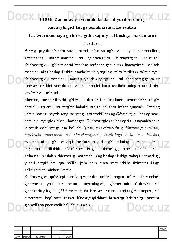 O’zg. Varoq Hujjat№.
Imzo Sana Varoq
 I .BOB. Zamonaviy avtomobillarda rul yuritmasining
kuchaytirgichlariga texnik xizmat ko’rsatish
1.1. Gidrokuchaytrgichli va gidroxajmiy rul boshqarmasi, ularni
rostlash
Hozirgi   paytda   o’rtacha   vaznli   hamda   o’rta   va   og’ir   vaznli   yuk   avtomobillari,
shuningdek,   avtobuslarning   rul   yuritmalarida   kuchaytirgich   ishlatiladi.
Kuchaytirgich - g’ildiraklarni burishga sarflanadigan kuchni kamaytiradi, natijada
avtomobilning boshqarilishini osonlashtirib, yengil va qulay burilishni ta’minlaydi.
Kuchaytirgich   avtomobil   notekis   yo’ldan   yurganda,   rul   chambaragiga   ta’sir
etadigan   turtkini   yumshatadi   va   avtomobilni   katta   tezlikda   uning   harakatlanish
xavfsizligini oshiradi.
Masalan,   boshqariluvchi   g’ildiraklardan   biri   shikastlansa,   avtomobilni   to’g’ri
chiziqli   harakatini   va   turg’un   holatini   saqlab   qolishga   imkon   yaratadi.   Shuning
uchun hozirgi  paytda tezyurar  yengil  avtomobillarning ( Neksiya ) rul  boshqarmasi
ham kuchaytirgich bilan jihozlangan. Kuchaytirgichlar boshqarish jarayonida to’la
kuzatish   qobiliyatiga   ega   bo’lishi   ( ya’ni,   yo’naltiruvchi   g’ildirakning   burilishi,
haydovchi   tomonidan   rul   chambaragining   burilishiga   to’la   mos   kelishi ),
avtomobilni   to’g’ri   chiziqli   harakati   paytida   g’ildirakning   to’siqqa   uchrab
majburan   burilishida   o’z-o’zidan   ishga   tushmasligi,   biror   sabablar   bilan
shikastlanib ishdan chiqmasligi, avtomobilning boshqarilishiga xalaqit bermasligi,
yuqori   sezgirlikka   ega   bo’lib,   juda   ham   qisqa   vaqt   ichida   tizimning   ishga
solinishini ta’minlashi kerak. 
Kuchaytirgich   qo’yidagi   asosiy   qismlardan   tashkil   topgan:   ta’minlash   manbai-
gidronasos   yoki   kompressor;   taqsimlagich;   gidrotsilindr.   Gidravlik   rul
gidrokuchaytirgichi   ( 25.4-rasm   a )   da   berilgan.   nasos;   tarqislagich   korpusi;   rul
mexanizmi;   bog’lovchi   trubka.   Kuchaytirgichlarni   harakatga   keltiradigan   yuritma
gidravlik va pnevmatik bo’lishi mumkin.  