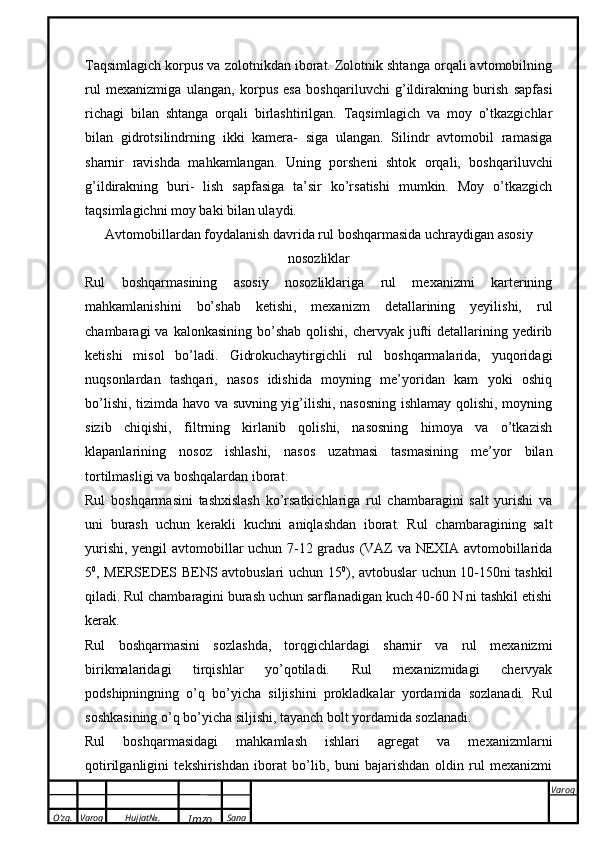 O’zg. Varoq Hujjat№.
Imzo Sana Varoq
 Taqsimlagich korpus va zolotnikdan iborat. Zolotnik shtanga orqali avtomobilning
rul   mexanizmiga   ulangan,   korpus   esa   boshqariluvchi   g’ildirakning   burish   sapfasi
richagi   bilan   shtanga   orqali   birlashtirilgan.   Taqsimlagich   va   moy   o’tkazgichlar
bilan   gidrotsilindrning   ikki   kamera-   siga   ulangan.   Silindr   avtomobil   ramasiga
sharnir   ravishda   mahkamlangan.   Uning   porsheni   shtok   orqali,   boshqariluvchi
g’ildirakning   buri-   lish   sapfasiga   ta’sir   ko’rsatishi   mumkin.   Moy   o’tkazgich
taqsimlagichni moy baki bilan ulaydi. 
Avtomobillardan foydalanish davrida rul boshqarmasida uchraydigan asosiy
nosozliklar
Rul   boshqarmasining   asosiy   nosozliklariga   rul   mexanizmi   karterining
mahkamlanishini   bo’shab   ketishi,   mexanizm   detallarining   yeyilishi,   rul
chambaragi  va  kalonkasining  bo’shab  qolishi,  chervyak jufti  detallarining yedirib
ketishi   misol   bo’ladi.   Gidrokuchaytirgichli   rul   boshqarmalarida,   yuqoridagi
nuqsonlardan   tashqari,   nasos   idishida   moyning   me’yoridan   kam   yoki   oshiq
bo’lishi, tizimda havo va suvning yig’ilishi, nasosning ishlamay qolishi, moyning
sizib   chiqishi,   filtrning   kirlanib   qolishi,   nasosning   himoya   va   o’tkazish
klapanlarining   nosoz   ishlashi,   nasos   uzatmasi   tasmasining   me’yor   bilan
tortilmasligi va boshqalardan iborat. 
Rul   boshqarmasini   tashxislash   ko’rsatkichlariga   rul   chambaragini   salt   yurishi   va
uni   burash   uchun   kerakli   kuchni   aniqlashdan   iborat.   Rul   chambaragining   salt
yurishi, yengil avtomobillar uchun 7-12 gradus (VAZ va NEXIA avtomobillarida
5 0
, MERSEDES BENS avtobuslari uchun 15 0
), avtobuslar uchun 10-150ni tashkil
qiladi. Rul chambaragini burash uchun sarflanadigan kuch 40-60 N ni tashkil etishi
kerak. 
Rul   boshqarmasini   sozlashda,   torqgichlardagi   sharnir   va   rul   mexanizmi
birikmalaridagi   tirqishlar   yo’qotiladi.   Rul   mexanizmidagi   chervyak
podshipningning   o’q   bo’yicha   siljishini   prokladkalar   yordamida   sozlanadi.   Rul
soshkasining o’q bo’yicha siljishi, tayanch bolt yordamida sozlanadi. 
Rul   boshqarmasidagi   mahkamlash   ishlari   agregat   va   mexanizmlarni
qotirilganligini   tekshirishdan   iborat   bo’lib,   buni   bajarishdan   oldin   rul   mexanizmi 