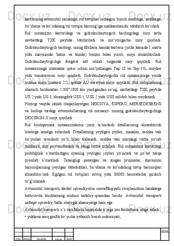 O’zg. Varoq Hujjat№.
Imzo Sana Varoq
 karterining avtomobil ramasiga, rul tortqilari richagini burish mushtiga, soshkaga,
bo’ylama va ko’ndalang rul tortqisi barmog’iga mahkamlanishi tekshirib ko’riladi. 
Rul   mexanizm   karteridagi   va   gidrokuchaytirgich   bachogidagi   moy   sathi
navbatdagi   TXK   paytida   tekshiriladi   va   me’yorigacha   moy   quyiladi.
Gidrokuchaytirgich bachogi, uning filtrlarni hamda karterni (yilda kamida 1 marta
yoki   mavsumda,   bahor   va   kuzda)   benzin   bilan   yuvib,   moyi   almashtiriladi.
Gidrokuchaytirgichga   dvigatel   salt   ishlab   turganda   moy   quyiladi.   Rul
mexanizmiga   uzatmalar   qutisi   uchun   mo’ljallangan   Tap-10   va   Tap-15L   moylari
yoki   transmission   moy   quyiladi.   Gidrokuchaytirgichli   rul   mexanizmiga   yozda
trubina   moyi   (makasi   22),   qishda   AU-veretyon   moyi   quyiladi.   Rul   tortqilarining
sharnirli   birikmalari   1200^1800   km   yurilgandan   so’ng,   navbatdagi   TXK   paytida
US-2 yoki US-3, shuningdek USS-1, USS-2 yoki USS solidoli bilan moylanadi. 
Hozirgi   vaqtda   ishlab   chiqarilayotgan   NEKSIYA,   ESPERO,   MERSEDESBENS
va   boshqa   turdagi   avtomobillarning   rul   mexaniz-   mining   gidrokuchaytirgichiga
DEKSRON-II moyi quyiladi. 
Rul   boshqarmasi   mexanizmlarini   joriy   ta’mirlash   detallarining   almashtirish
hisobiga   amalga   oshiriladi.   Detallarning   yeyilgan   joylari,   masalan,   soshka   vali
bo’yinlari   xromlash   yo’li   bilan   tiklanadi,   soshka   vali   oxiridagi   rezba   yo’nib
tashlanib,   sirti   payvandlanadi   va   yangi   rezba   ochiladi.   Rul   mexanizmi   karterdagi
podshipnik   o’rnatiladigan   uyaning   yeyilgan   joylari   yo’niladi   va   po’lat   halqa
presslab   o’rnatiladi.   Tarangligi   pasaygan   va   singan   prujinalar,   sharsimon
barmoqlarining   yeyilgan   vkladishlari,   bo’ylama   va   ko’ndalang   tortqi   barmoqlari
almashtiri-ladi.   Egilgan   rul   tortqilari   sovuq   yoki   8000S   haroratacha   qizdirib
to’g’rilanadi
Avtomobil   transporti   davlat   iqtisodiyotini   muvaffaqiyatli   rivojlanishini   harakatga
keltiruvchi   kuchlarning   muhim   tarkibiy   qismidan   biridir.   Avtomobil   transporti
nafaqat iqtisodiy, balki strategik ahamiyatga ham ega.
Avtomobil transporti o’z vazifalarni bajarishda o’ziga xos fazilatlarni ishga soladi:
• yuklarni aniq grafik bo’yicha yetkazib berish imkoniyati; 