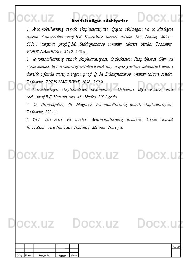 O’zg. Varoq Hujjat№.
Imzo Sana Varoq
 Foydalanilgan adabiyotlar
1.   A v to m o bill a rning   t exn i k   eks plu a t a t	s iy a	s i.   Qa y t a   i	s hlang a n   v a   t o ’ l d i r i l g a n
ru	
s cha   4-na s h	r i d a n   (p r o f . E .	S .   K u z n e t	s ov   t a h r i r i   o	s t i d a.  	M .:   Nau k a,   2021 . -
535	
s . )   ta r j i m a   pr o f . Q .	M .  	S i d d i q n a z a	r o v   u m um i y   t a h r i r i   o	s t i d a ,   T o	s h k e n t .
V O R I	
S - N A	S h R I Y o T ,   2 0 19. - 6 7 0   b .
2.   A v t o m o bill a rning   t exn i k   ek	
s plu a t a t	s i y a	s i.   O’z b e k i	s ton   Re	s p u bl i ka	s i   O liy   v a
o ’r t a   m a x	
s us   t a	’ lim   v azi r l i g i   a v t o t ra n	s port   o l iy   o ’quv  	y ur t l a r i   t a l a b a la r i   u c h u n
dar	
s lik  	s i f a t i d a   t av	s i y a   e t ga n .   p	r o	f . Q.  	M .  	S i d d i q n azar o v   u m u m iy   t a h r i r i   o	s t i da,
To	
s h ke n t .   VORI	S - N A	S h RIY o T,   2018.-560   b .
3.   Texn i ch e	
s k a y a   ek	s p l ua t a t	s i y a   a	v to m o bi l e y .   U c h e bnik   d lya   Vu z o v .  	P o d
red.   p	
r o	f . E .	S .  K u z n e t t	s ova.  	M .:   Nauka,   2021   g o da.
4.   O.   H a m raq u l o v ,  	
S h .  	M ag d i e v .   A v t o m o bill a r n i ng   t e x n i k   ek	s pluata t	s iy a	s i .
T o	
s h k e n t ,   2021   y .
5.   Yu.I.   Bo r o v	
s kix   v a   b o	s h q.   A v t o m o b i l l a r n i n g   t u z ili	s h i ,   t exn i k   x i z m at
k o ’r	
s a t i sh   v a  t a ’ m i r l a	s h .  To	s h k e n t ,  	M e h n a t ,   2 0 2 1   y i l . 