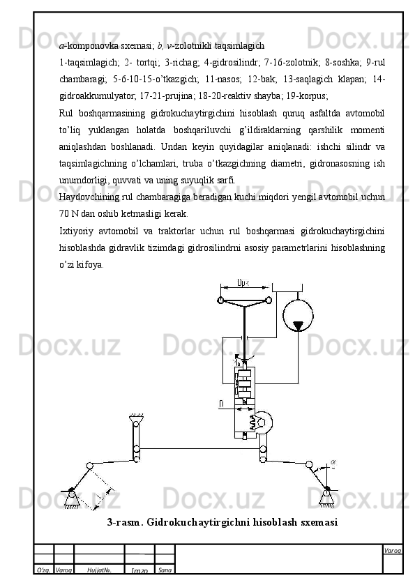 O’zg. Varoq Hujjat№.
Imzo Sana Varoq
 a- komponovka sxemasi;  b, v -zolotnikli taqsimlagich
1-taqsimlagich;   2-   tortqi;   3-richag;   4-gidrosilindr;   7-16-zolotnik;   8-soshka;   9-rul
chambaragi;   5-6-10-15-o’tkazgich;   11-nasos;   12-bak;   13-saqlagich   klapan;   14-
gidroakkumulyator; 17-21-prujina; 18-20-reaktiv shayba; 19-korpus;
Rul   boshqarmasining   gidrokuchaytirgichini   hisoblash   quruq   asfaltda   avtomobil
to’liq   yuklangan   holatda   boshqariluvchi   g’ildiraklarning   qarshilik   momenti
aniqlashdan   boshlanadi.   Undan   keyin   quyidagilar   aniqlanadi:   ishchi   silindr   va
taqsimlagichning   o’lchamlari,   truba   o’tkazgichning   diametri,   gidronasosning   ish
unumdorligi, quvvati va uning suyuqlik sarfi.
Haydovchining rul chambaragiga beradigan kuchi miqdori yengil avtomobil uchun
7 0   N dan oshib ketmasligi kerak.
Ixtiyoriy   avtomobil   va   traktorlar   uchun   rul   boshqarmasi   gidrokuchaytirgichini
hisoblashda  gidravlik tizimdagi   gidrosilindrni   asosiy  parametrlarini   hisoblashning
o’zi kifoya.
3 -rasm .   G idrokuchaytirgichni hisoblash sxemasi 