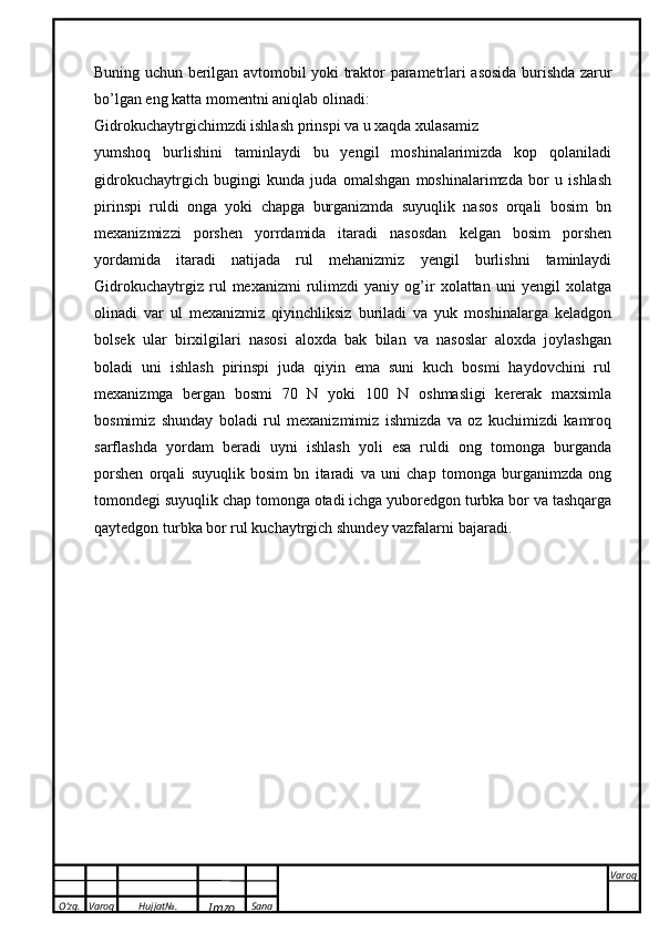 O’zg. Varoq Hujjat№.
Imzo Sana Varoq
 Buning   uchun   berilgan   avtomobil   yoki   traktor   parametrlari   asosida   burishda   zarur
bo ’ lgan   eng   katta   momentni   aniqlab   olinadi :
Gidrokuchaytrgichimzdi ishlash prinspi va u xaqda xulasamiz
yumshoq   burlishini   taminlaydi   bu   yengil   moshinalarimizda   kop   qolaniladi
gidrokuchaytrgich   bugingi   kunda   juda   omalshgan   moshinalarimzda   bor   u   ishlash
pirinspi   ruldi   onga   yoki   chapga   burganizmda   suyuqlik   nasos   orqali   bosim   bn
mexanizmizzi   porshen   yorrdamida   itaradi   nasosdan   kelgan   bosim   porshen
yordamida   itaradi   natijada   rul   mehanizmiz   yengil   burlishni   taminlaydi
Gidrokuchaytrgiz   rul   mexanizmi   rulimzdi   yaniy   og’ir   xolattan   uni   yengil   xolatga
olinadi   var   ul   mexanizmiz   qiyinchliksiz   buriladi   va   yuk   moshinalarga   keladgon
bolsek   ular   birxilgilari   nasosi   aloxda   bak   bilan   va   nasoslar   aloxda   joylashgan
boladi   uni   ishlash   pirinspi   juda   qiyin   ema   suni   kuch   bosmi   haydovchini   rul
mexanizmga   bergan   bosmi   70   N   yoki   100   N   oshmasligi   kererak   maxsimla
bosmimiz   shunday   boladi   rul   mexanizmimiz   ishmizda   va   oz   kuchimizdi   kamroq
sarflashda   yordam   beradi   uyni   ishlash   yoli   esa   ruldi   ong   tomonga   burganda
porshen   orqali   suyuqlik   bosim   bn   itaradi   va   uni   chap   tomonga   burganimzda   ong
tomondegi suyuqlik chap tomonga otadi ichga yuboredgon turbka bor va tashqarga
qaytedgon turbka bor rul kuchaytrgich shundey vazfalarni bajaradi.