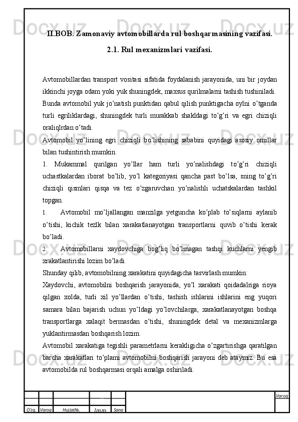 O’zg. Varoq Hujjat№.
Imzo Sana Varoq
 II.BOB. Zamonaviy avtomobillarda rul   boshqarmasining   vazifasi.
2.1. Rul   mexanizmlari vazifasi.
Avtomobillardan   transport   vositasi   sifatida   foydalanish   jarayonida,   uni   bir   joydan
ikkinchi   joyga   odam   yoki   yuk shuningdek,   maxsus qurilmalarni tashish tushiniladi.
Bunda avtomobil yuk j о ’natish punktidan qabul qilish punktigacha oylni   о ’tganda
turli   egriliklardagi,   shuningdek   turli   murakkab   shakldagi   t о ’g’ri   va   egri   chiziqli
oraliqlrdan   о ’tadi.
Avtomobil   yo’lining   egri   chiziqli   b о ’lishining   sababini   quyidagi   asosiy   omillar
bilan tushintirish   mumkin.
1.   Mukammal   qurilgan   yo’llar   ham   turli   yo’nalishdagi   t о ’g’ri   chiziqli
uchastkalardan   iborat   b о ’lib,   yo’l   kategoriyasi   qancha   past   b о ’lsa,   sning   t о ’g’ri
chiziqli   qismlari   qisqa   va   tez   о ’zgaruvchan   yo’nalishli   uchatskalardan   tashkil
topgan.
1. Avtomobil   mо’ljallangan   manzilga   yetguncha   kо’plab   tо’siqlarni   aylanib
о’tishi,   kichik   tezlk   bilan   xarakatlanayotgan   transportlarni   quvib   о’tishi   kerak
bо’ladi.
2. Avtomobillarni   xaydovchiga   bog’liq   bо’lmagan   tashqi   kuchlarni   yengib
xrakatlantirishi   lozim bо’ladi.
Shunday   qilib,   avtomobilning   xarakatini   quyidagicha   tasvirlash   mumkin:
Xaydovchi,   avtomobilni   boshqarish   jarayonida,   yo’l   xarakati   qoidadalriga   rioya
qilgan   xolda,   turli   xil   yo’llardan   о ’tishi,   tashish   ishlarini   ishlarini   eng   yuqori
samara   bilan   bajarish   uchun   yo’ldagi   yo’lovchilarga,   xarakatlanayotgan   boshqa
transportlarga   xalaqit   bermasdan   о ’tishi,   shuningdek   detal   va   mexanizmlarga
yuklantirmasdan   boshqarish lozim.
Avtomobil xarakatiga tegishli parametrlarni kerakligicha   о ’zgartirishga qaratilgan
barcha   xarakatlari   t о ’plami   avtomobilni   boshqarish   jarayoni   deb   ataymiz.   Bu   esa
avtomobilda rul   boshqarmasi   orqali   amalga   oshiriladi. 