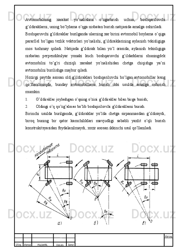 O’zg. Varoq Hujjat№.
Imzo Sana Varoq
 Avtomobilning   xarakat   yo’nalishini   о ’zgartirish   uchun,   boshqariluvchi
g’ildiraklarni,   uning   b о ’lylama   о ’qga   nisbatan   burish   natijasida   amalga   oshiriladi.
Boshqaruvchi g’ildiraklar burilganda ularning xar birini avtomobil boylama  о ’qiga
pararllel   b о ’lgan   tezlik   vektorlari   yo’nalishi,   g’ildiraklarining   aylanish   tekisligiga
mos   tushmay   qoladi.   Natijada   g’ildirak   bilan   yo’l   orasida,   aylanish   tekisligiga
nisbatan   perpendikulyar   yonaki   kuch   boshqaruvchi   g’ildarklarni   shuningdek
avtomobilni   t о ’g’ri   chiziqli   xarakat   yo’nalishidan   chetga   chiqishga   ya’ni
avtomobilni   burilishga   majbur   qiladi.
Hozirgi   paytda   asosan   old   g’ildiraklari   boshqariluvchi   b о ’lgan   avtomobillar   keng
q о ’llanilmoqda,   bunday   avtomobillarni   burish   ikki   usulda   amalga   oshirish
mumkin:
1.G’ildiraklar	 joylashgan	 о’qning	 о’zini	 g’ildiraklar	 bilan	 birga	 burish;
2.	
Oldingi	 о’q	 qо’zg’almas	 bо’lib	 boshqiriluvchi	 g’ildiraklarni	 burish.
Birinchi   usulda   burilganda,   g’ildiraklar   yo’lda   chetga   sirpanmasdan   g’ildiraydi,
biroq   buning   bir   qator   kamchiliklari   mavjudligi   sababli   yaxlit   о’qli   burish
konstrukitsyasidan   foydalanilmaydi,   xozir   asosan   ikkinchi usul   qо’llaniladi. 
