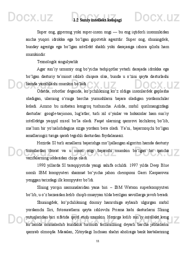 1.2 Suniy intellekt kelajagi
Super ong, giperong yoki super-inson ongi — bu eng iqtidorli insonnikidan
ancha   yuqori   idrokka   ega   bo lgan   gipotetik   agentdir.   Super   ong,   shuningdek,ʻ
bunday   agentga   ega   bo lgan   intellekt   shakli   yoki   darajasiga   ishora   qilishi   ham	
ʻ
mumkindir.
Texnologik singulyarlik
Agar   sun iy   umumiy   ong   bo yicha   tadqiqotlar   yetarli   darajada   idrokka   ega	
ʼ ʻ
bo lgan   dasturiy   ta minot   ishlab   chiqara   olsa,   bunda   u   o zini   qayta   dasturlashi	
ʻ ʼ ʻ
hamda yaxshilashi mumkin bo ladi.	
ʻ
Odatda,   robotlar   deganda,   ko‘pchilikning   ko‘z   oldiga   insonlardek   gaplasha
oladigan,   ularning   o‘rniga   barcha   yumushlarni   bajara   oladigan   yordamchilar
keladi.   Ammo   bu   nisbatan   kengroq   tushuncha.   Aslida,   mobil   qurilmangizdagi
dasturlar:   google-tarjimon,   lug‘atlar,   turli   xil   o‘yinlar   va   hokazolar   ham   sun’iy
intellektga   yaqqol   misol   bo‘la   oladi.   Faqat   ularning   qamrovi   kichikroq   bo‘lib,
ma’lum  bir  yo‘nalishdagina  sizga yordam  bera oladi. Ya’ni, bajarmoqchi  bo‘lgan
amallaringiz turiga qarab tegishli dasturdan foydalanasiz. 
Hozirda SI turli amallarni bajarishga mo‘ljallangan algoritm hamda dasturiy
tizimlardan   iborat   va   u   inson   ongi   bajarishi   mumkin   bo‘lgan   bir   qancha
vazifalarning uddasidan chiqa oladi. 
1990   yillarda   SI   taraqqiyotida   yangi   sahifa   ochildi.   1997   yilda   Deep   Blue
nomli   IBM   kompyuteri   shaxmat   bo‘yicha   jahon   chempioni   Garri   Kasparovni
yenggan tarixdagi ilk kompyuter bo‘ldi. 
SIning   yorqin   namunalaridan   yana   biri   –   IBM   Watson   superkompyuteri
bo‘lib, u o‘z bazasidan kelib chiqib muayyan tilda berilgan savollarga javob beradi.
Shuningdek,   ko‘pchilikning   doimiy   hamrohiga   aylanib   ulgurgan   mobil
yordamchi   Siri,   fotosuratlarni   qayta   ishlovchi   Prisma   kabi   dasturlarni   SIning
yutuqlaridan   biri   sifatida   qayd   etish   mumkin.   Hozirga   kelib   sun’iy   intellekt   keng
ko‘lamda   ommalashib   kundalik   turmush   tarzimizning   deyarli   barcha   jabhalarini
qamrab olmoqda. Masalan, Xitoydagi Inchuan shahri aholisiga bank kartalarining
11 