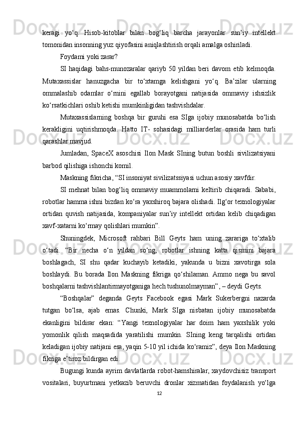 keragi   yo‘q.   Hisob-kitoblar   bilan   bog‘liq   barcha   jarayonlar   sun’iy   intellekt
tomonidan insonning yuz qiyofasini aniqlashtirish orqali amalga oshiriladi.
Foydami yoki zarar?
SI   haqidagi   bahs-munozaralar   qariyb   50   yildan   beri   davom   etib   kelmoqda.
Mutaxassislar   hanuzgacha   bir   to‘xtamga   kelishgani   yo‘q.   Ba’zilar   ularning
ommalashib   odamlar   o‘rnini   egallab   borayotgani   natijasida   ommaviy   ishsizlik
ko‘rsatkichlari oshib ketishi mumkinligidan tashvishdalar.
Mutaxassislarning   boshqa   bir   guruhi   esa   SIga   ijobiy   munosabatda   bo‘lish
kerakligini   uqtirishmoqda.   Hatto   IT-   sohasidagi   milliarderlar   orasida   ham   turli
qarashlar mavjud. 
Jumladan,   SpaceX   asoschisi   Ilon   Mask   SIning   butun   boshli   sivilizatsiyani
barbod qilishiga ishonchi komil. 
Maskning fikricha, “SI insoniyat sivilizatssiyasi uchun asosiy xavfdir. 
SI   mehnat   bilan   bog‘liq   ommaviy   muammolarni   keltirib   chiqaradi.   Sababi,
robotlar hamma ishni bizdan ko‘ra yaxshiroq bajara olishadi. Ilg‘or texnologiyalar
ortidan   quvish   natijasida,   kompaniyalar   sun’iy   intellekt   ortidan   kelib   chiqadigan
xavf-xatarni ko‘rmay qolishlari mumkin”. 
Shuningdek,   Microsoft   rahbari   Bill   Geyts   ham   uning   zarariga   to‘xtalib
o‘tadi.   “Bir   necha   o‘n   yildan   so‘ng,   robotlar   ishning   katta   qismini   bajara
boshlagach,   SI   shu   qadar   kuchayib   ketadiki,   yakunda   u   bizni   xavotirga   sola
boshlaydi.   Bu   borada   Ilon   Maskning   fikriga   qo‘shilaman.   Ammo   nega   bu   savol
boshqalarni tashvishlantirmayotganiga hech tushunolmayman”, – deydi Geyts. 
“Boshqalar”   deganda   Geyts   Facebook   egasi   Mark   Sukerbergni   nazarda
tutgan   bo‘lsa,   ajab   emas.   Chunki,   Mark   SIga   nisbatan   ijobiy   munosabatda
ekanligini   bildirar   ekan:   “Yangi   texnologiyalar   har   doim   ham   yaxshilik   yoki
yomonlik   qilish   maqsadida   yaratilishi   mumkin.   SIning   keng   tarqalishi   ortidan
keladigan ijobiy natijani esa, yaqin 5-10 yil ichida ko‘ramiz”, deya Ilon Maskning
fikriga e’tiroz bildirgan edi. 
Bugungi kunda ayrim davlatlarda robot-hamshiralar, xaydovchisiz transport
vositalari,   buyurtmani   yetkazib   beruvchi   dronlar   xizmatidan   foydalanish   yo‘lga
12 