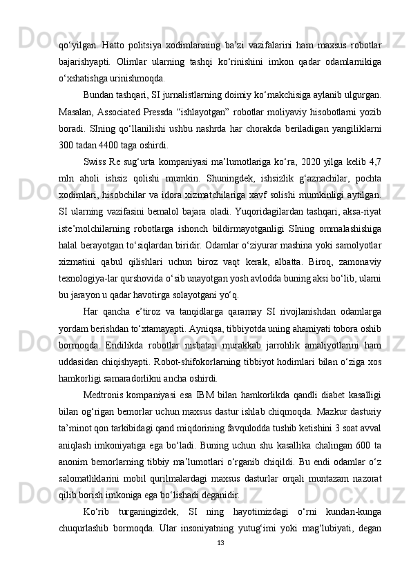 qo‘yilgan.   Hatto   politsiya   xodimlarining   ba’zi   vazifalarini   ham   maxsus   robotlar
bajarishyapti.   Olimlar   ularning   tashqi   ko‘rinishini   imkon   qadar   odamlarnikiga
o‘xshatishga urinishmoqda. 
Bundan tashqari, SI jurnalistlarning doimiy ko‘makchisiga aylanib ulgurgan.
Masalan,   Associated   Pressda   “ishlayotgan”   robotlar   moliyaviy   hisobotlarni   yozib
boradi.   SIning   qo‘llanilishi   ushbu   nashrda   har   chorakda   beriladigan   yangiliklarni
300 tadan 4400 taga oshirdi. 
Swiss   Re   sug‘urta  kompaniyasi   ma’lumotlariga  ko‘ra,   2020   yilga   kelib   4,7
mln   aholi   ishsiz   qolishi   mumkin.   Shuningdek,   ishsizlik   g‘aznachilar,   pochta
xodimlari,   hisobchilar   va   idora   xizmatchilariga   xavf   solishi   mumkinligi   aytilgan.
SI   ularning   vazifasini   bemalol   bajara   oladi.   Yuqoridagilardan   tashqari,   aksa-riyat
iste’molchilarning   robotlarga   ishonch   bildirmayotganligi   SIning   ommalashishiga
halal berayotgan to‘siqlardan biridir. Odamlar o‘ziyurar mashina yoki samolyotlar
xizmatini   qabul   qilishlari   uchun   biroz   vaqt   kerak,   albatta.   Biroq,   zamonaviy
texnologiya-lar qurshovida o‘sib unayotgan yosh avlodda buning aksi bo‘lib, ularni
bu jarayon u qadar havotirga solayotgani yo‘q. 
Har   qancha   e’tiroz   va   tanqidlarga   qaramay   SI   rivojlanishdan   odamlarga
yordam berishdan to‘xtamayapti. Ayniqsa, tibbiyotda uning ahamiyati tobora oshib
bormoqda.   Endilikda   robotlar   nisbatan   murakkab   jarrohlik   amaliyotlarini   ham
uddasidan chiqishyapti. Robot-shifokorlarning tibbiyot hodimlari bilan o‘ziga xos
hamkorligi samaradorlikni ancha oshirdi. 
Medtronis   kompaniyasi   esa   IBM   bilan   hamkorlikda   qandli   diabet   kasalligi
bilan og‘rigan bemorlar  uchun maxsus dastur ishlab chiqmoqda. Mazkur  dasturiy
ta’minot qon tarkibidagi qand miqdorining favqulodda tushib ketishini 3 soat avval
aniqlash   imkoniyatiga   ega   bo‘ladi.   Buning   uchun   shu   kasallika   chalingan   600   ta
anonim   bemorlarning   tibbiy   ma’lumotlari   o‘rganib   chiqildi.   Bu   endi   odamlar   o‘z
salomatliklarini   mobil   qurilmalardagi   maxsus   dasturlar   orqali   muntazam   nazorat
qilib borish imkoniga ega bo‘lishadi deganidir. 
Ko‘rib   turganingizdek,   SI   ning   hayotimizdagi   o‘rni   kundan-kunga
chuqurlashib   bormoqda.   Ular   insoniyatning   yutug‘imi   yoki   mag‘lubiyati,   degan
13 