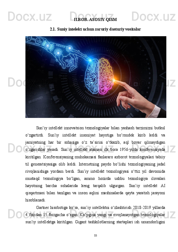 II.BOB. ASOSIY QISM
2.1. Suniy intelekt uchun zaruriy dasturiy vositalar
Sun’iy   intellekt   innovatsion   texnologiyalar   bilan   yashash   tarzimizni   butkul
o‘zgartirdi.   Sun’iy   intellekt   insoniyat   hayotiga   bo‘rondek   kirib   keldi   va
jamiyatning   har   bir   sohasiga   o‘z   ta’sirini   o‘tkazib,   aql   bovar   qilmaydigan
o‘zgarishlar   yasadi.   Sun’iy   intellekt   atamasi   ilk   bora   1956-yilda   konferensiyada
kiritilgan.   Konferensiyaning   muhokamasi   fanlararo   axborot   texnologiyalari   tabiiy
til   generatsiyasiga   olib   keldi.   Internetning   paydo   bo‘lishi   texnologiyaning   jadal
rivojlanishiga   yordam   berdi.   Sun’iy   intellekt   texnologiyasi   o‘ttiz   yil   davomida
mustaqil   texnologiya   bo‘lgan,   ammo   hozirda   ushbu   texnologiya   ilovalari
hayotning   barcha   sohalarida   keng   tarqalib   ulgurgan.   Sun’iy   intellekt   AI
qisqartmasi   bilan   tanilgan   va   inson   aqlini   mashinalarda   qayta   yaratish   jarayoni
hisoblanadi.
Gartner  hisobotiga ko‘ra, sun’iy intellektni o‘zlashtirish  2018-2019 yillarda
4 foizdan 15 foizgacha o‘sgan.  Ko‘pgina yangi va rivojlanayotgan texnologiyalar
sun’iy   intellektga   kiritilgan.   Gigant   tashkilotlarning   startaplari   ish   unumdorligini
15 