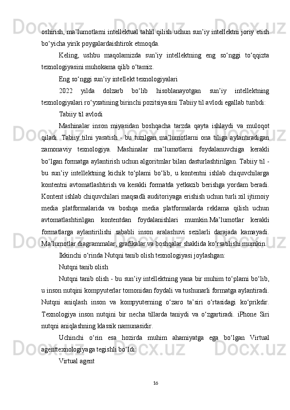 oshirish, ma’lumotlarni intellektual tahlil qilish uchun sun’iy intellektni joriy etish
bo‘yicha yirik poygalardaishtirok etmoqda.
Keling,   ushbu   maqolamizda   sun’iy   intellektning   eng   so‘nggi   to‘qqizta
texnologiyasini muhokama qilib o‘tamiz.
Eng so‘nggi sun’iy intellekt texnologiyalari
2022   yilda   dolzarb   bo‘lib   hisoblanayotgan   sun’iy   intellektning
texnologiyalari ro‘yxatining birinchi pozitsiyasini Tabiiy til avlodi egallab turibdi:
Tabiiy til avlodi
Mashinalar   inson   miyasidan   boshqacha   tarzda   qayta   ishlaydi   va   muloqot
qiladi.   Tabiiy   tilni   yaratish   -   bu   tuzilgan   ma’lumotlarni   ona   tiliga   aylantiradigan
zamonaviy   texnologiya.   Mashinalar   ma’lumotlarni   foydalanuvchiga   kerakli
bo‘lgan formatga aylantirish uchun algoritmlar bilan dasturlashtirilgan. Tabiiy til -
bu   sun’iy   intellektning   kichik   to‘plami   bo‘lib,   u   kontentni   ishlab   chiquvchilarga
kontentni  avtomatlashtirish  va  kerakli  formatda  yetkazib  berishga   yordam   beradi.
Kontent ishlab chiquvchilari maqsadli auditoriyaga erishish uchun turli xil ijtimoiy
media   platformalarida   va   boshqa   media   platformalarda   reklama   qilish   uchun
avtomatlashtirilgan   kontentdan   foydalanishlari   mumkin.Ma’lumotlar   kerakli
formatlarga   aylantirilishi   sababli   inson   aralashuvi   sezilarli   darajada   kamayadi.
Ma’lumotlar diagrammalar, grafikalar va boshqalar shaklida ko‘rsatilishi mumkin.
Ikkinchi o‘rinda Nutqni tanib olish texnologiyasi joylashgan:
Nutqni tanib olish
Nutqni tanib olish - bu sun’iy intellektning yana bir muhim to‘plami bo‘lib,
u inson nutqini kompyuterlar tomonidan foydali va tushunarli formatga aylantiradi.
Nutqni   aniqlash   inson   va   kompyuterning   o ‘ zaro   ta ’ siri   o ‘ rtasidagi   ko ‘ prikdir .
Texnologiya   inson   nutqini   bir   necha   tillarda   taniydi   va   o ‘ zgartiradi .   iPhone   Siri
nutqni   aniqlashning   klassik   namunasidir .
Uchinchi   o ‘ rin   esa   hozirda   muhim   ahamiyatga   ega   bo ‘ lgan   Virtual
agenttexnologiyaga   tegishli   bo ‘ ldi :
Virtual agent
16 