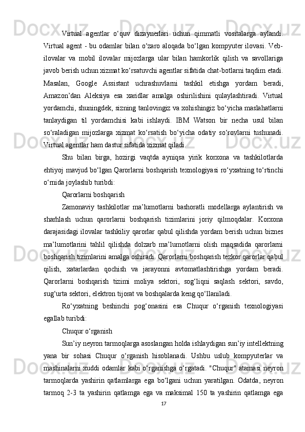 Virtual   agentlar   o‘quv   dizaynerlari   uchun   qimmatli   vositalarga   aylandi.
Virtual  agent  - bu odamlar bilan o‘zaro aloqada bo‘lgan kompyuter ilovasi. Veb-
ilovalar   va   mobil   ilovalar   mijozlarga   ular   bilan   hamkorlik   qilish   va   savollariga
javob berish uchun xizmat ko‘rsatuvchi agentlar sifatida chat-botlarni taqdim etadi.
Masalan,   Google   Assistant   uchrashuvlarni   tashkil   etishga   yordam   beradi,
Amazon’dan   Aleksiya   esa   xaridlar   amalga   oshirilishini   qulaylashtiradi.   Virtual
yordamchi, shuningdek, sizning tanlovingiz va xohishingiz bo‘yicha maslahatlarni
tanlaydigan   til   yordamchisi   kabi   ishlaydi.   IBM   Watson   bir   necha   usul   bilan
so‘raladigan   mijozlarga   xizmat   ko‘rsatish   bo‘yicha   odatiy   so‘rovlarni   tushunadi.
Virtual agentlar ham dastur sifatida xizmat qiladi.
Shu   bilan   birga,   hozirgi   vaqtda   ayniqsa   yirik   korxona   va   tashkilotlarda
ehtiyoj mavjud bo‘lgan Qarorlarni boshqarish texnologiyasi ro‘yxatning to‘rtinchi
o‘rnida joylashib turibdi:
Qarorlarni boshqarish
Zamonaviy   tashkilotlar   ma’lumotlarni   bashoratli   modellarga   aylantirish   va
sharhlash   uchun   qarorlarni   boshqarish   tizimlarini   joriy   qilmoqdalar.   Korxona
darajasidagi ilovalar tashkiliy qarorlar qabul qilishda yordam berish uchun biznes
ma’lumotlarini   tahlil   qilishda   dolzarb   ma’lumotlarni   olish   maqsadida   qarorlarni
boshqarish tizimlarini amalga oshiradi. Qarorlarni boshqarish tezkor qarorlar qabul
qilish,   xatarlardan   qochish   va   jarayonni   avtomatlashtirishga   yordam   beradi.
Qarorlarni   boshqarish   tizimi   moliya   sektori,   sog‘liqni   saqlash   sektori,   savdo,
sug‘urta sektori, elektron tijorat va boshqalarda keng qo‘llaniladi.
Ro‘yxatning   beshinchi   pog‘onasini   esa   Chuqur   o‘rganish   texnologiyasi
egallab turibdi:
Chuqur o‘rganish
Sun ’ iy   neyron   tarmoqlarga   asoslangan   holda   ishlaydigan   sun ’ iy   intellektning
yana   bir   sohasi   Chuqur   o ‘ rganish   hisoblanadi .   Ushbu   uslub   kompyuterlar   va
mashinalarni   xuddi   odamlar   kabi   o ‘ rganishga   o ‘ rgatadi . " Chuqur "   atamasi   neyron
tarmoqlarda   yashirin   qatlamlarga   ega   bo ‘ lgani   uchun   yaratilgan .   Odatda ,   neyron
tarmoq   2-3   ta   yashirin   qatlamga   ega   va   maksimal   150   ta   yashirin   qatlamga   ega
17 