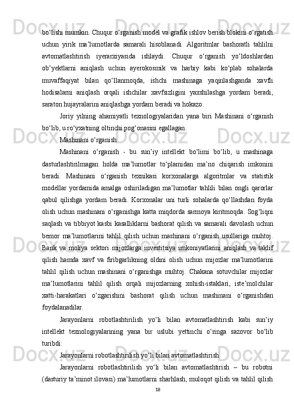 bo ‘ lishi   mumkin .  Chuqur   o ‘ rganish   model   va   grafik   ishlov   berish   blokini   o ‘ rgatish
uchun   yirik   ma ’ lumotlarda   samarali   hisoblanadi .   Algoritmlar   bashoratli   tahlilni
avtomatlashtirish   iyerarxiyasida   ishlaydi .   Chuqur   o ‘ rganish   yo ‘ ldoshlardan
ob ’ yektlarni   aniqlash   uchun   ayerokosmik   va   harbiy   kabi   ko ‘ plab   sohalarda
muvaffaqiyat   bilan   qo ‘ llanmoqda ,   ishchi   mashinaga   yaqinlashganda   xavfli
hodisalarni   aniqlash   orqali   ishchilar   xavfsizligini   yaxshilashga   yordam   beradi ,
saraton   hujayralarini   aniqlashga   yordam   beradi   va   hokazo .
Joriy   yilning   ahamiyatli   texnologiyalaridan   yana   biri   Mashinani   o ‘ rganish
bo ‘ lib ,  u   ro ‘ yxatning   oltinchi   pog ‘ onasini   egallagan .
Mashinani o‘rganish
Mashinani   o ‘ rganish   -   bu   sun ’ iy   intellekt   bo ‘ limi   bo ‘ lib ,   u   mashinaga
dasturlashtirilmagan   holda   ma ’ lumotlar   to ‘ plamidan   ma ’ no   chiqarish   imkonini
beradi .   Mashinani   o ‘ rganish   texnikasi   korxonalarga   algoritmlar   va   statistik
modellar   yordamida   amalga   oshiriladigan   ma ’ lumotlar   tahlili   bilan   ongli   qarorlar
qabul   qilishga   yordam   beradi .   Korxonalar   uni   turli   sohalarda   qo ‘ llashdan   foyda
olish   uchun   mashinani   o ‘ rganishga   katta   miqdorda   sarmoya   kiritmoqda .   Sog ‘ liqni
saqlash   va   tibbiyot   kasbi   kasalliklarni   bashorat   qilish   va   samarali   davolash   uchun
bemor   ma ’ lumotlarini   tahlil   qilish   uchun   mashinani   o ‘ rganish   usullariga   muhtoj .
Bank   va   moliya   sektori   mijozlarga   investitsiya   imkoniyatlarini   aniqlash   va   taklif
qilish   hamda   xavf   va   firibgarlikning   oldini   olish   uchun   mijozlar   ma ’ lumotlarini
tahlil   qilish   uchun   mashinani   o ‘ rganishga   muhtoj .   Chakana   sotuvchilar   mijozlar
ma ’ lumotlarini   tahlil   qilish   orqali   mijozlarning   xohish - istaklari ,   iste ’ molchilar
xatti - harakatlari   o ‘ zgarishini   bashorat   qilish   uchun   mashinani   o ‘ rganishdan
foydalanadilar .
Jarayonlarni   robotlashtirilish   yo ‘ li   bilan   avtomatlashtirish   kabi   sun ’ iy
intellekt   texnologiyalarining   yana   bir   uslubi   yettinchi   o ‘ ringa   sazovor   bo ‘ lib
turibdi :
Jarayonlarni robotlashtirilish yo‘li bilan avtomatlashtirish
Jarayonlarni   robotlashtirilish   yo‘li   bilan   avtomatlashtirish   –   bu   robotni
(dasturiy ta’minot ilovasi) ma’lumotlarni sharhlash, muloqot qilish va tahlil qilish
18 