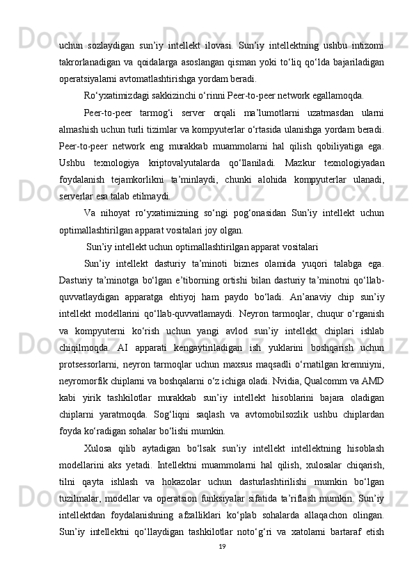 uchun   sozlaydigan   sun’iy   intellekt   ilovasi.   Sun’iy   intellektning   ushbu   intizomi
takrorlanadigan   va   qoidalarga   asoslangan   qisman   yoki   to‘liq   qo‘lda   bajariladigan
operatsiyalarni avtomatlashtirishga yordam beradi.
Ro‘yxatimizdagi sakkizinchi o‘rinni Peer-to-peer network egallamoqda.
Peer-to-peer   tarmog‘i   server   orqali   ma’lumotlarni   uzatmasdan   ularni
almashish uchun turli tizimlar va kompyuterlar o‘rtasida ulanishga yordam beradi.
Peer-to-peer   network   eng   murakkab   muammolarni   hal   qilish   qobiliyatiga   ega.
Ushbu   texnologiya   kriptovalyutalarda   qo‘llaniladi.   Mazkur   texnologiyadan
foydalanish   tejamkorlikni   ta’minlaydi,   chunki   alohida   kompyuterlar   ulanadi,
serverlar esa talab etilmaydi.
Va   nihoyat   ro‘yxatimizning   so‘ngi   pog‘onasidan   Sun’iy   intellekt   uchun
optimallashtirilgan apparat vositalari joy olgan.
  Sun’iy intellekt uchun optimallashtirilgan apparat vositalari
Sun’iy   intellekt   dasturiy   ta’minoti   biznes   olamida   yuqori   talabga   ega.
Dasturiy   ta’minotga   bo‘lgan   e’tiborning   ortishi   bilan   dasturiy   ta’minotni   qo‘llab-
quvvatlaydigan   apparatga   ehtiyoj   ham   paydo   bo‘ladi.   An’anaviy   chip   sun’iy
intellekt   modellarini   qo‘llab-quvvatlamaydi.   Neyron   tarmoqlar,   chuqur   o‘rganish
va   kompyuterni   ko‘rish   uchun   yangi   avlod   sun’iy   intellekt   chiplari   ishlab
chiqilmoqda.   AI   apparati   kengaytiriladigan   ish   yuklarini   boshqarish   uchun
protsessorlarni,   neyron   tarmoqlar   uchun   maxsus   maqsadli   o‘rnatilgan   kremniyni,
neyromorfik chiplarni va boshqalarni o‘z ichiga oladi. Nvidia, Qualcomm va AMD
kabi   yirik   tashkilotlar   murakkab   sun’iy   intellekt   hisoblarini   bajara   oladigan
chiplarni   yaratmoqda.   Sog‘liqni   saqlash   va   avtomobilsozlik   ushbu   chiplardan
foyda ko‘radigan sohalar bo‘lishi mumkin.
Xulosa   qilib   aytadigan   bo‘lsak   sun’iy   intellekt   intellektning   hisoblash
modellarini   aks   yetadi.   Intellektni   muammolarni   hal   qilish,   xulosalar   chiqarish,
tilni   qayta   ishlash   va   hokazolar   uchun   dasturlashtirilishi   mumkin   bo‘lgan
tuzilmalar,   modellar   va   operatsion   funksiyalar   sifatida   ta’riflash   mumkin.   Sun’iy
intellektdan   foydalanishning   afzalliklari   ko‘plab   sohalarda   allaqachon   olingan.
Sun’iy   intellektni   qo‘llaydigan   tashkilotlar   noto‘g‘ri   va   xatolarni   bartaraf   etish
19 