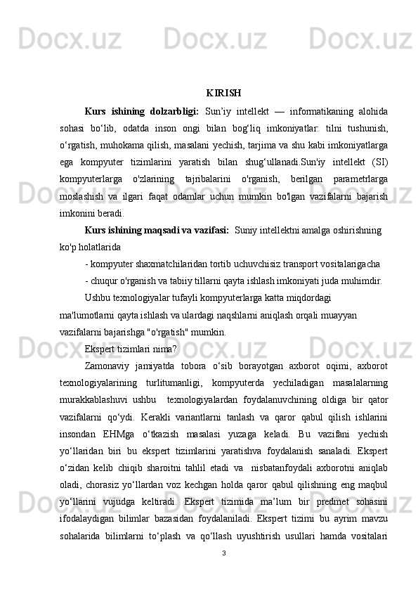 KIRISH
Kurs   ishining   dolzarbligi:   Sun’iy   intellekt   —   informatikaning   alohida
sohasi   bo‘lib,   odatda   inson   ongi   bilan   bog‘liq   imkoniyatlar:   tilni   tushunish,
o‘rgatish, muhokama qilish, masalani yechish, tarjima va shu kabi imkoniyatlarga
ega   kompyuter   tizimlarini   yaratish   bilan   shug‘ullanadi.Sun'iy   intellekt   (SI)
kompyuterlarga   o'zlarining   tajribalarini   o'rganish,   berilgan   parametrlarga
moslashish   va   ilgari   faqat   odamlar   uchun   mumkin   bo'lgan   vazifalarni   bajarish
imkonini beradi.
Kurs ishining maqsadi va vazifasi:   Suniy intellektni amalga oshirishning 
ko'p holatlarida 
- kompyuter shaxmatchilaridan tortib uchuvchisiz transport vositalarigacha 
- chuqur o'rganish va tabiiy tillarni qayta ishlash imkoniyati juda muhimdir. 
Ushbu texnologiyalar tufayli kompyuterlarga katta miqdordagi 
ma'lumotlarni qayta ishlash va ulardagi naqshlarni aniqlash orqali muayyan 
vazifalarni bajarishga "o'rgatish" mumkin. 
Ekspert tizimlari nima? 
Zamonaviy   jamiyatda   tobora   o‘sib   borayotgan   axborot   oqimi,   axborot
texnologiyalarining     turlitumanligi,     kompyuterda     yechiladigan     masalalarning
murakkablashuvi   ushbu     texnologiyalardan   foydalanuvchining   oldiga   bir   qator
vazifalarni   qo‘ydi.   Kerakli   variantlarni   tanlash   va   qaror   qabul   qilish   ishlarini
insondan   EHMga   o‘tkazish   masalasi   yuzaga   keladi.   Bu   vazifani   yechish
yo‘llaridan   biri   bu   ekspert   tizimlarini   yaratishva   foydalanish   sanaladi.   Ekspert
o‘zidan   kelib   chiqib   sharoitni   tahlil   etadi   va     nisbatanfoydali   axborotni   aniqlab
oladi,   chorasiz   yo‘llardan   voz   kechgan   holda   qaror   qabul   qilishning   eng   maqbul
yo‘llarini   vujudga   keltiradi.   Ekspert   tizimida   ma’lum   bir   predmet   sohasini
ifodalaydigan   bilimlar   bazasidan   foydalaniladi.   Ekspert   tizimi   bu   ayrim   mavzu
sohalarida   bilimlarni   to‘plash   va   qo‘llash   uyushtirish   usullari   hamda   vositalari
3 