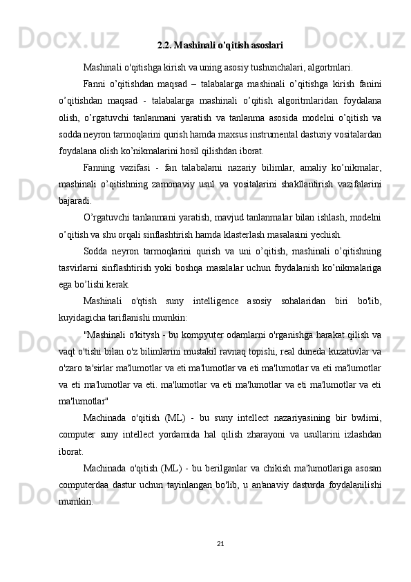 2.2. Mashinali o’qitish asoslari
Mashinali o'qitishga kirish va uning asosiy tushunchalari, algortmlari.
Fanni   o’qitishdan   maqsad   –   talabalarga   mashinali   o’qitishga   kirish   fanini
o’qitishdan   maqsad   -   talabalarga   mashinali   o’qitish   algoritmlaridan   foydalana
olish,   o’rgatuvchi   tanlanmani   yaratish   va   tanlanma   asosida   modelni   o’qitish   va
sodda neyron tarmoqlarini qurish hamda maxsus instrumental dasturiy vositalardan
foydalana olish ko’nikmalarini hosil qilishdan iborat.
Fanning   vazifasi   -   fan   talabalarni   nazariy   bilimlar,   amaliy   ko’nikmalar,
mashinali   o’qitishning   zamonaviy   usul   va   vositalarini   shakllantirish   vazifalarini
bajaradi.
O’rgatuvchi tanlanmani yaratish, mavjud tanlanmalar bilan ishlash, modelni
o’qitish va shu orqali sinflashtirish hamda klasterlash masalasini yechish.
Sodda   neyron   tarmoqlarini   qurish   va   uni   o’qitish,   mashinali   o’qitishning
tasvirlarni   sinflashtirish   yoki   boshqa   masalalar   uchun   foydalanish   ko’nikmalariga
ega bo’lishi kerak.
Mashinali   o'qtish   suny   intelligence   asosiy   sohalaridan   biri   bo'lib,
kuyidagicha tariflanishi mumkin:
"Mashinali o'kitysh - bu kompyuter odamlarni o'rganishga harakat qilish va
vaqt o'tishi bilan o'z bilimlarini mustakil ravnaq topishi, real duneda kuzatuvlar va
o'zaro ta'sirlar ma'lumotlar va eti ma'lumotlar va eti ma'lumotlar va eti ma'lumotlar
va eti ma'lumotlar va eti. ma'lumotlar va eti ma'lumotlar va eti ma'lumotlar va eti
ma'lumotlar"
Machinada   o'qitish   (ML)   -   bu   suny   intellect   nazariyasining   bir   bwlimi,
computer   suny   intellect   yordamida   hal   qilish   zharayoni   va   usullarini   izlashdan
iborat.
Machinada  o'qitish  (ML)  -  bu  berilganlar   va chikish  ma'lumotlariga  asosan
computerdaa   dastur   uchun   tayinlangan   bo'lib,   u   an'anaviy   dasturda   foydalanilishi
mumkin.
21 