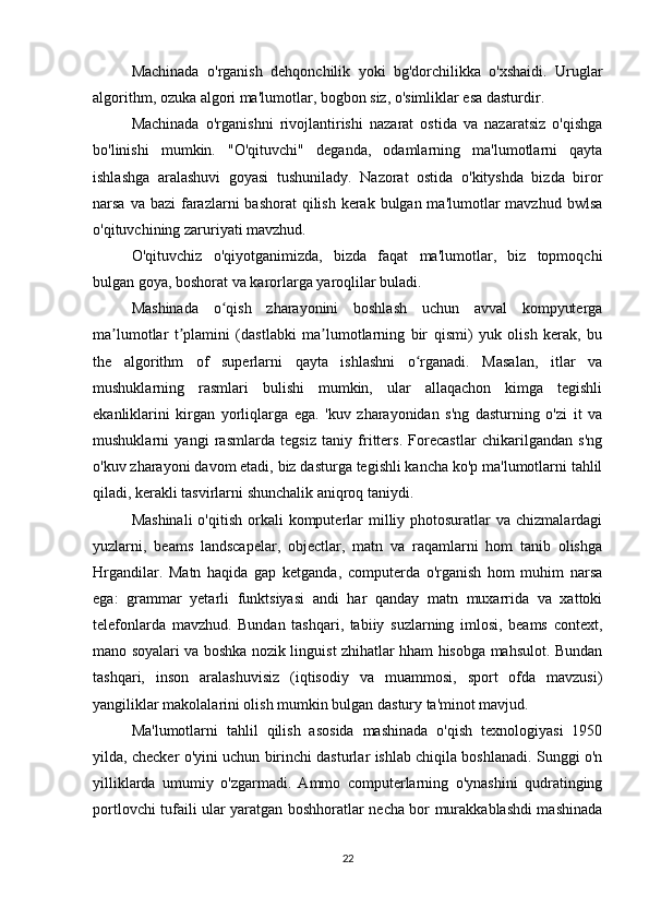 Machinada   o'rganish   dehqonchilik   yoki   bg'dorchilikka   o'xshaidi.   Uruglar
algorithm, ozuka algori ma'lumotlar, bogbon siz, o'simliklar esa dasturdir.
Machinada   o'rganishni   rivojlantirishi   nazarat   ostida   va   nazaratsiz   o'qishga
bo'linishi   mumkin.   "O'qituvchi"   deganda,   odamlarning   ma'lumotlarni   qayta
ishlashga   aralashuvi   goyasi   tushunilady.   Nazorat   ostida   o'kityshda   bizda   biror
narsa va bazi  farazlarni  bashorat  qilish kerak bulgan ma'lumotlar  mavzhud bwlsa
o'qituvchining zaruriyati mavzhud.
O'qituvchiz   o'qiyotganimizda,   bizda   faqat   ma'lumotlar,   biz   topmoqchi
bulgan goya, boshorat va karorlarga yaroqlilar buladi.
Mashinada   o qish   zharayonini   boshlash   uchun   avval   kompyutergaʻ
ma lumotlar   t plamini   (dastlabki   ma lumotlarning   bir   qismi)   yuk   olish   kerak,   bu	
ʼ ʼ ʼ
the   algorithm   of   superlarni   qayta   ishlashni   o rganadi.   Masalan,   itlar   va	
ʻ
mushuklarning   rasmlari   bulishi   mumkin,   ular   allaqachon   kimga   tegishli
ekanliklarini   kirgan   yorliqlarga   ega.   'kuv   zharayonidan   s'ng   dasturning   o'zi   it   va
mushuklarni   yangi   rasmlarda   tegsiz   taniy   fritters.   Forecastlar   chikarilgandan   s'ng
o'kuv zharayoni davom etadi, biz dasturga tegishli kancha ko'p ma'lumotlarni tahlil
qiladi, kerakli tasvirlarni shunchalik aniqroq taniydi.
Mashinali  o'qitish  orkali  komputerlar  milliy photosuratlar   va chizmalardagi
yuzlarni,   beams   landscapelar,   objectlar,   matn   va   raqamlarni   hom   tanib   olishga
Hrgandilar.   Matn   haqida   gap   ketganda,   computerda   o'rganish   hom   muhim   narsa
ega:   grammar   yetarli   funktsiyasi   andi   har   qanday   matn   muxarrida   va   xattoki
telefonlarda   mavzhud.   Bundan   tashqari,   tabiiy   suzlarning   imlosi,   beams   context,
mano soyalari va boshka nozik linguist zhihatlar hham hisobga mahsulot. Bundan
tashqari,   inson   aralashuvisiz   (iqtisodiy   va   muammosi,   sport   ofda   mavzusi)
yangiliklar makolalarini olish mumkin bulgan dastury ta'minot mavjud.
Ma'lumotlarni   tahlil   qilish   asosida   mashinada   o'qish   texnologiyasi   1950
yilda, checker o'yini uchun birinchi dasturlar ishlab chiqila boshlanadi. Sunggi o'n
yilliklarda   umumiy   o'zgarmadi.   Ammo   computerlarning   o'ynashini   qudratinging
portlovchi tufaili ular yaratgan boshhoratlar necha bor murakkablashdi mashinada
22 