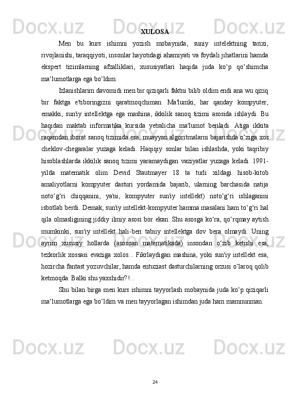 XULOSA
Men   bu   kurs   ishimni   yozish   mobaynida,   suniy   intelektning   tarixi,
rivojlanishi, taraqqiyoti, insonlar hayotidagi ahamiyati va foydali jihatlarini hamda
ekspert   tizimlarning   afzalliklari,   xususiyatlari   haqida   juda   ko‘p   qo‘shimcha
ma‘lumotlarga ega bo‘ldim.  
Izlanishlarim   davomidi   men   bir   qiziqarli   faktni   bilib   oldim   endi   ana   wu   qiziq
bir   faktga   e ' tiboringizni   qaratmoqchiman .   Ma ' lumki ,   har   qanday   kompyuter ,
emakki ,   sun ' iy   intellektga   ega   mashina ,   ikkilik   sanoq   tizimi   asosida   ishlaydi .   Bu
haqidan   maktab   informatika   kursida   yetralicha   ma ' lumot   beriladi .   Atiga   ikkita
raqamdan   iborat   sanoq   tizimida   esa ,  muayyan   algoritmalarni   bajarishda   o ‘ ziga   xos
cheklov - chegaralar   yuzaga   keladi .   Haqiqiy   sonlar   bilan   ishlashda ,   yoki   taqribiy
hisoblashlarda   ikkilik   sanoq   tizimi   yaramaydigan   vaziyatlar   yuzaga   keladi .  1991-
yilda   matematik   olim   Devid   Stautmayer   18   ta   turli   xildagi   hisob - kitob
amaliyotlarni   kompyuter   dasturi   yordamida   bajarib ,   ularning   barchasida   natija
noto ‘ g ‘ ri   chiqqanini ,   ya ' ni ,   kompyuter   sun ' iy   intellekt )   noto ‘ g ‘ ri   ishlaganini
isbotlab   berdi .  Demak ,  sun ' iy   intellekt - kompyuter   hamma   masalani   ham   to ‘ g ‘ ri   hal
qila   olmasligining   jiddiy   ilmiy   asosi   bor   ekan .   Shu   asosga   ko ‘ ra ,   qo ‘ rqmay   aytish
mumkinki ,   sun ' iy   intellekt   hali - beri   tabiiy   intellektga   dov   bera   olmaydi .   Uning
ayrim   xususiy   hollarda   ( asosoan   matematikada )   insondan   o ‘ zib   ketishi   esa ,
tezkorlik   xossasi   evaziga   xolos ...   Fikrlaydigan   mashina ,   yoki   sun ' iy   intellekt   esa ,
hozircha   fantast   yozuvchilar ,  hamda   entuziast   dasturchilarning   orzusi   o ‘ laroq   qolib
ketmoqda .  Balki   shu   yaxshidir ?!... 
Shu   bilan   birga   men   kurs   ishimni   tayyorlash   mobaynida   juda   ko ‘ p   qiziqarli
ma ‘ lumotlarga   ega   bo ‘ ldim   va   men   tayyorlagan   ishimdan   juda   ham   mamnunman .
 
24 