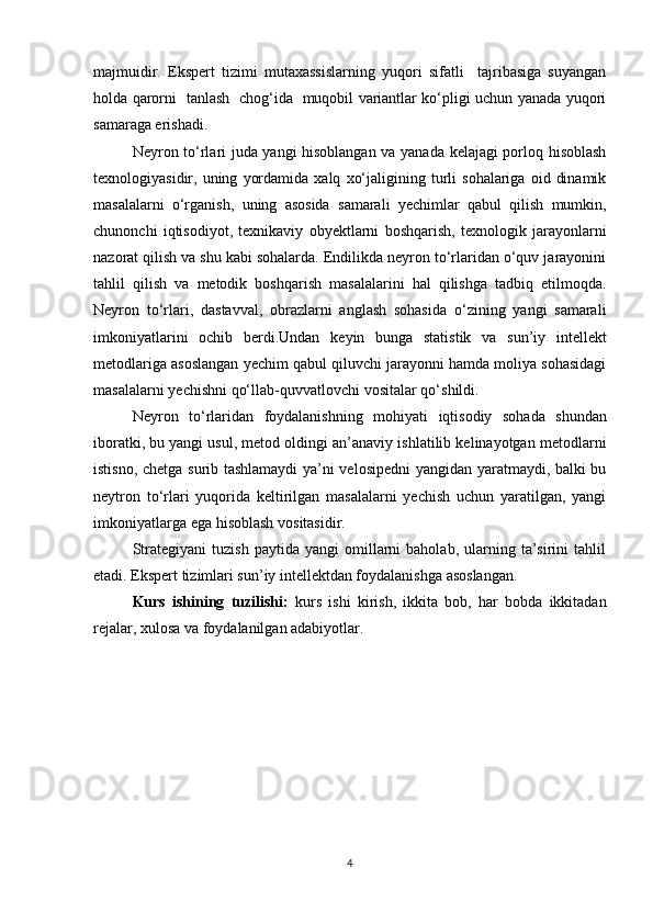 majmuidir.   Ekspert   tizimi   mutaxassislarning   yuqori   sifatli     tajribasiga   suyangan
holda qarorni   tanlash   chog‘ida   muqobil variantlar ko‘pligi uchun yanada yuqori
samaraga erishadi. 
Neyron tо‘rlari juda yangi hisoblangan va yanada kelajagi porloq hisoblash
texnologiyasidir,  uning   yordamida   xalq   xо‘jaligining  turli   sohalariga   oid   dinamik
masalalarni   о‘rganish,   uning   asosida   samarali   yechimlar   qabul   qilish   mumkin,
chunonchi   iqtisodiyot,   texnikaviy   obyektlarni   boshqarish,   texnologik   jarayonlarni
nazorat qilish va shu kabi sohalarda. Endilikda neyron tо‘rlaridan о‘quv jarayonini
tahlil   qilish   va   metodik   boshqarish   masalalarini   hal   qilishga   tadbiq   etilmoqda.
Neyron   tо‘rlari,   dastavval,   obrazlarni   anglash   sohasida   о‘zining   yangi   samarali
imkoniyatlarini   ochib   berdi.Undan   keyin   bunga   statistik   va   sun’iy   intellekt
metodlariga asoslangan yechim qabul qiluvchi jarayonni hamda moliya sohasidagi
masalalarni   yechishni   qо‘llab-quvvatlovchi   vositalar qо‘shildi.
Neyron   tо‘rlaridan   foydalanishning   mohiyati   iqtisodiy   sohada   shundan
iboratki, bu yangi usul, metod oldingi an’anaviy ishlatilib kelinayotgan metodlarni
istisno, chetga surib tashlamaydi  ya’ni velosipedni  yangidan yaratmaydi, balki bu
neytron   tо‘rlari   yuqorida   keltirilgan   masalalarni   yechish   uchun   yaratilgan,   yangi
imkoniyatlarga   ega   hisoblash   vositasidir.
Strategiyani   tuzish   paytida   yangi   omillarni   baholab,   ularning   ta’sirini   tahlil
etadi. Ekspert tizimlari sun’iy intellektdan foydalanishga asoslangan.
Kurs   ishining   tuzilishi:   kurs   ishi   kirish,   ikkita   bob,   har   bobda   ikkitadan
rejalar, xulosa va foydalanilgan adabiyotlar.
4 