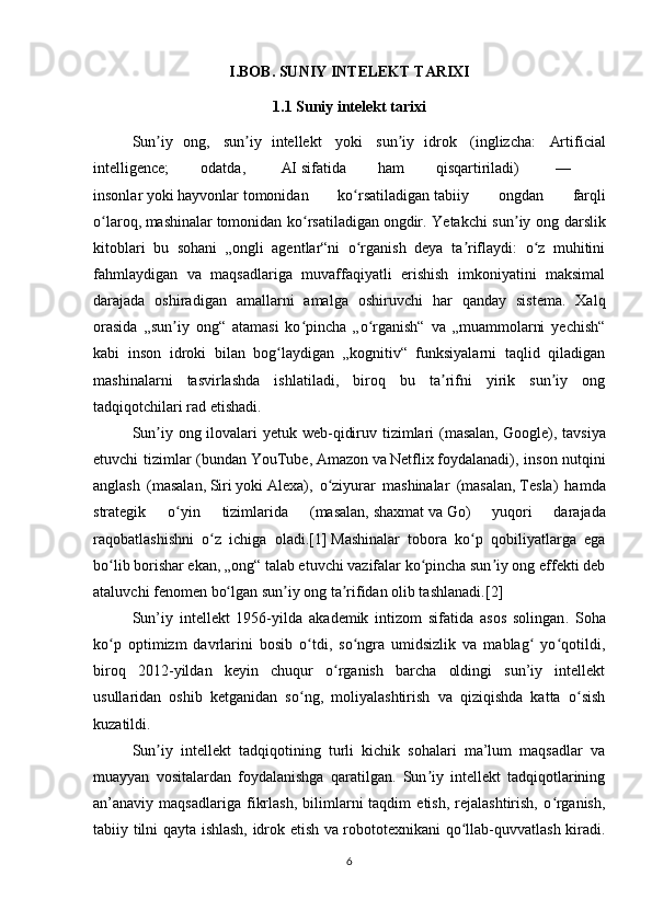 I.BOB. SUNIY INTELEKT TARIXI
1.1 Suniy intelekt tarixi
Sun iy   ong,ʼ     sun iy   intellekt  	ʼ   yoki     sun iy   idrok	ʼ     ( inglizcha :     Artificial
intelligence;   odatda,     AI   sifatida   ham   qisqartiriladi)     —    
insonlar   yoki   hayvonlar   tomonidan   ko rsatiladigan	
ʻ   tabiiy   ongdan   farqli
o laroq,	
ʻ   mashinalar   tomonidan ko rsatiladigan	ʻ   ongdir . Yetakchi sun iy ong darslik	ʼ
kitoblari   bu   sohani   „ongli   agentlar“ni   o rganish   deya   ta riflaydi:   o z   muhitini	
ʻ ʼ ʻ
fahmlaydigan   va   maqsadlariga   muvaffaqiyatli   erishish   imkoniyatini   maksimal
darajada   oshiradigan   amallarni   amalga   oshiruvchi   har   qanday   sistema.   Xalq
orasida   „sun iy   ong“   atamasi   ko pincha   „o rganish“   va   „muammolarni   yechish“	
ʼ ʻ ʻ
kabi   inson   idroki   bilan   bog laydigan   „kognitiv“   funksiyalarni   taqlid   qiladigan	
ʻ
mashinalarni   tasvirlashda   ishlatiladi,   biroq   bu   ta rifni   yirik   sun iy   ong	
ʼ ʼ
tadqiqotchilari rad etishadi.
Sun iy ong ilovalari yetuk web-qidiruv tizimlari  (masalan,	
ʼ   Google ), tavsiya
etuvchi tizimlar (bundan   YouTube ,   Amazon   va   Netflix   foydalanadi), inson nutqini
anglash   (masalan,   Siri   yoki   Alexa ),   o ziyurar   mashinalar   (masalan,	
ʻ   Tesla )   hamda
strategik   o yin   tizimlarida   (masalan,	
ʻ   shaxmat   va   Go )   yuqori   darajada
raqobatlashishni   o z   ichiga   oladi.	
ʻ [1]   Mashinalar   tobora   ko p   qobiliyatlarga   ega	ʻ
bo lib borishar ekan, „ong“ talab etuvchi vazifalar ko pincha sun iy ong effekti deb	
ʻ ʻ ʼ
ataluvchi   fenomen   bo lgan sun iy ong ta rifidan olib tashlanadi.	
ʻ ʼ ʼ [2]
Sun ’ iy   intellekt   1956- yilda   akademik   intizom   sifatida   asos   solingan .   Soha
ko p   optimizm   davrlarini   bosib   o tdi,   so ngra   umidsizlik   va   mablag   yo qotildi,	
ʻ ʻ ʻ ʻ ʻ
biroq   2012-yildan   keyin   chuqur   o rganish   barcha   oldingi   sun’iy   intellekt	
ʻ
usullaridan   oshib   ketganidan   so ng,   moliyalashtirish   va   qiziqishda   katta   o sish	
ʻ ʻ
kuzatildi.
Sun iy   intellekt   tadqiqotining   turli   kichik   sohalari   ma’lum   maqsadlar   va	
ʼ
muayyan   vositalardan   foydalanishga   qaratilgan.   Sun iy   intellekt   tadqiqotlarining	
ʼ
an’anaviy  maqsadlariga   fikrlash,   bilimlarni   taqdim   etish,   rejalashtirish,   o rganish,	
ʻ
tabiiy tilni qayta ishlash, idrok etish va robototexnikani qo llab-quvvatlash kiradi.	
ʻ
6 