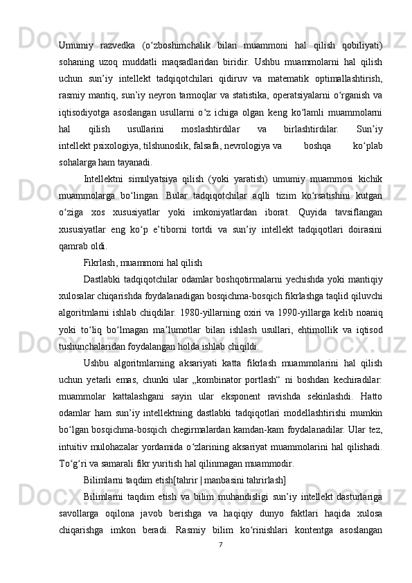 Umumiy   razvedka   (o zboshimchalik   bilan   muammoni   hal   qilish   qobiliyati)ʻ
sohaning   uzoq   muddatli   maqsadlaridan   biridir.   Ushbu   muammolarni   hal   qilish
uchun   sun’iy   intellekt   tadqiqotchilari   qidiruv   va   matematik   optimallashtirish,
rasmiy mantiq, sun’iy neyron tarmoqlar va statistika, operatsiyalarni o rganish va	
ʻ
iqtisodiyotga   asoslangan   usullarni   o z   ichiga   olgan   keng   ko lamli   muammolarni	
ʻ ʻ
hal   qilish   usullarini   moslashtirdilar   va   birlashtirdilar.   Sun iy	
ʼ
intellekt   psixologiya ,   tilshunoslik ,   falsafa ,   nevrologiya   va   boshqa   ko plab	
ʻ
sohalarga ham tayanadi.
Intellektni   simulyatsiya   qilish   (yoki   yaratish)   umumiy   muammosi   kichik
muammolarga   bo lingan.   Bular   tadqiqotchilar   aqlli   tizim   ko rsatishini   kutgan	
ʻ ʻ
o ziga   xos   xususiyatlar   yoki   imkoniyatlardan   iborat.   Quyida   tavsiflangan	
ʻ
xususiyatlar   eng   ko p   e’tiborni   tortdi   va   sun’iy   intellekt   tadqiqotlari   doirasini	
ʻ
qamrab oldi.
Fikrlash ,  muammoni   hal   qilish
Dastlabki   tadqiqotchilar   odamlar   boshqotirmalarni   yechishda   yoki   mantiqiy
xulosalar   chiqarishda   foydalanadigan   bosqichma - bosqich   fikrlashga   taqlid   qiluvchi
algoritmlarni   ishlab   chiqdilar . 1980- yillarning   oxiri   va   1990- yillarga   kelib   noaniq
yoki   to ʻ liq   bo ʻ lmagan   ma ʼ lumotlar   bilan   ishlash   usullari ,   ehtimollik   va   iqtisod
tushunchalaridan   foydalangan   holda   ishlab   chiqildi .
Ushbu   algoritmlarning   aksariyati   katta   fikrlash   muammolarini   hal   qilish
uchun   yetarli   emas,   chunki   ular   „kombinator   portlash“   ni   boshdan   kechiradilar:
muammolar   kattalashgani   sayin   ular   eksponent   ravishda   sekinlashdi.   Hatto
odamlar   ham   sun’iy   intellektning   dastlabki   tadqiqotlari   modellashtirishi   mumkin
bo lgan bosqichma-bosqich chegirmalardan kamdan-kam foydalanadilar. Ular tez,	
ʻ
intuitiv  mulohazalar  yordamida  o zlarining  aksariyat   muammolarini  hal  qilishadi.	
ʻ
To g ri va samarali fikr yuritish hal qilinmagan muammodir.	
ʻ ʻ
Bilimlarni taqdim etish[ tahrir   |   manbasini tahrirlash ]
Bilimlarni   taqdim   etish   va   bilim   muhandisligi   sun’iy   intellekt   dasturlariga
savollarga   oqilona   javob   berishga   va   haqiqiy   dunyo   faktlari   haqida   xulosa
chiqarishga   imkon   beradi.   Rasmiy   bilim   ko rinishlari   kontentga   asoslangan	
ʻ
7 