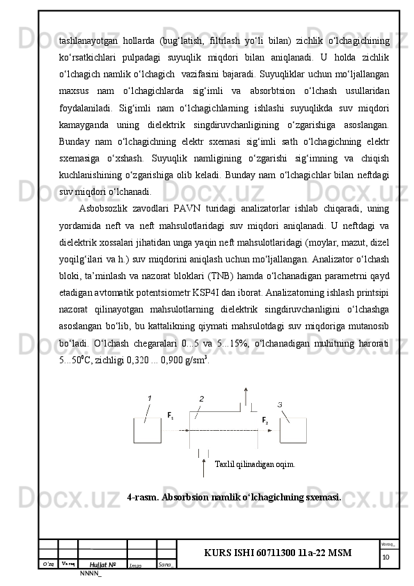 O‘zq    Varaq
Hujjat №
NNNN_ Imzo _ Sana _ Varaq _
KURS ISHI 60711300 11a-22 MSM
 tashlanayotgan   hollarda   (bug‘latish,   filtrlash   yo‘li   bilan)   zichlik   o‘lchagichining
ko‘rsatkichlari   pulpadagi   suyuqlik   miqdori   bilan   aniqlanadi.   U   holda   zichlik
o‘lchagich namlik o‘lchagich   vazifasini bajaradi. Suyuqliklar uchun mo‘ljallangan
maxsus   nam   o‘lchagichlarda   sig‘imli   va   absorbtsion   o‘lchash   usullaridan
foydalaniladi.   Sig‘imli   nam   o‘lchagichlarning   ishlashi   suyuqlikda   suv   miqdori
kamayganda   uning   dielektrik   singdiruvchanligining   o‘zgarishiga   asoslangan.
Bunday   nam   o‘lchagichning   elektr   sxemasi   sig‘imli   sath   o‘lchagichning   elektr
sxemasiga   o‘xshash.   Suyuqlik   namligining   o‘zgarishi   sig‘imning   va   chiqish
kuchlanishining   o‘zgarishiga   olib   keladi.   Bunday   nam   o‘lchagichlar   bilan   neftdagi
suv miqdori o‘lchanadi.
Asbobsozlik   zavodlari   PAVN   turidagi   analizatorlar   ishlab   chiqaradi,   uning
yordamida   neft   va   neft   mahsulotlaridagi   suv   miqdori   aniqlanadi.   U   neftdagi   va
dielektrik xossalari jihatidan unga yaqin neft mahsulotlaridagi (moylar, mazut, dizel
yoqilg‘ilari va h.) suv miqdorini aniqlash uchun mo‘ljallangan. Analizator o‘lchash
bloki, ta’minlash va nazorat  bloklari  (TNB)  hamda o‘lchanadigan parametrni  qayd
etadigan avtomatik potentsiometr KSP4I dan iborat. Analizatorning ishlash printsipi
nazorat   qilinayotgan   mahsulotlarning   dielektrik   singdiruvchanligini   o‘lchashga
asoslangan   bo‘lib,   bu   kattalikning   qiymati   mahsulotdagi   suv   miqdoriga   mutanosib
bo‘ladi.   O‘lchash   chegaralari   0...5   va   5...15%,   o‘lchanadigan   muhitning   harorati
5...50 0
C, zichligi 0,320 ... 0,900 g/sm 3
.
4-rasm . Absorbsion namlik o‘lchagichning sxemasi.
     10Taxlil qilinadigan  oqim .F
1
F
2 