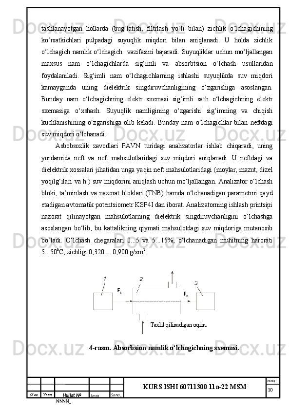 O‘zq    Varaq
Hujjat №
NNNN_ Imzo _ Sana _ Varaq _
KURS ISHI 60711300 11a-22 MSM
 tashlanayotgan   hollarda   (bug‘latish,   filtrlash   yo‘li   bilan)   zichlik   o‘lchagichining
ko‘rsatkichlari   pulpadagi   suyuqlik   miqdori   bilan   aniqlanadi.   U   holda   zichlik
o‘lchagich namlik o‘lchagich   vazifasini bajaradi. Suyuqliklar uchun mo‘ljallangan
maxsus   nam   o‘lchagichlarda   sig‘imli   va   absorbtsion   o‘lchash   usullaridan
foydalaniladi.   Sig‘imli   nam   o‘lchagichlarning   ishlashi   suyuqlikda   suv   miqdori
kamayganda   uning   dielektrik   singdiruvchanligining   o‘zgarishiga   asoslangan.
Bunday   nam   o‘lchagichning   elektr   sxemasi   sig‘imli   sath   o‘lchagichning   elektr
sxemasiga   o‘xshash.   Suyuqlik   namligining   o‘zgarishi   sig‘imning   va   chiqish
kuchlanishining   o‘zgarishiga   olib   keladi.   Bunday   nam   o‘lchagichlar   bilan   neftdagi
suv miqdori o‘lchanadi.
Asbobsozlik   zavodlari   PAVN   turidagi   analizatorlar   ishlab   chiqaradi,   uning
yordamida   neft   va   neft   mahsulotlaridagi   suv   miqdori   aniqlanadi.   U   neftdagi   va
dielektrik xossalari jihatidan unga yaqin neft mahsulotlaridagi (moylar, mazut, dizel
yoqilg‘ilari va h.) suv miqdorini aniqlash uchun mo‘ljallangan. Analizator o‘lchash
bloki, ta’minlash va nazorat  bloklari  (TNB)  hamda o‘lchanadigan parametrni  qayd
etadigan avtomatik potentsiometr KSP4I dan iborat. Analizatorning ishlash printsipi
nazorat   qilinayotgan   mahsulotlarning   dielektrik   singdiruvchanligini   o‘lchashga
asoslangan   bo‘lib,   bu   kattalikning   qiymati   mahsulotdagi   suv   miqdoriga   mutanosib
bo‘ladi.   O‘lchash   chegaralari   0...5   va   5...15%,   o‘lchanadigan   muhitning   harorati
5...50 0
C, zichligi 0,320 ... 0,900 g/sm 3
.
4-rasm . Absorbsion namlik o‘lchagichning sxemasi.
     10Taxlil qilinadigan  oqim .F
1
F
2