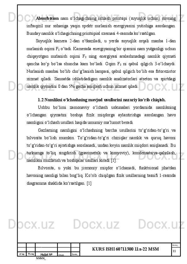 O‘zq    Varaq
Hujjat №
NNNN_ Imzo _ Sana _ Varaq _
KURS ISHI 60711300 11a-22 MSM
 Absorbtsion   nam   o‘lchagichning   ishlash   printsipi   (suyuqlik   uchun)   suvning
infraqizil   nur   sohasiga   yaqin   spektr   nurlanish   energiyasini   yutishiga   asoslangan.
Bunday namlik o‘lchagichning printsipial sxemasi 4-rasmda ko‘rsatilgan.
Suyuqlik   kamera   2-dan   o‘tkaziladi,   u   yerda   suyuqlik   orqali   manba   1-dan
nurlanish oqimi F
1  o‘tadi. Kamerada energiyaning bir qismini nam yutganligi uchun
chiqayotgan   nurlanish   oqimi   F
2   ning   energiyasi   aralashmadagi   namlik   qiymati
qancha   ko‘p   bo‘lsa   shuncha   kam   bo‘ladi.   Oqim   F
2   ni   qabul   qilgich   3-o‘lchaydi.
Nurlanish manbai bo‘lib cho‘g‘lanish lampasi, qabul qilgich bo‘lib esa fotorezistor
xizmat   qiladi.   Sanoatda   ishlatidadigan   namlik   analizatorlari   atseton   va   spirtdagi
namlik qiymatini 0 dan 5% gacha aniqlash uchun xizmat qiladi.
1.2 Namlikni o‘lchashning mavjud usullarini nazariy ko‘rib chiqish.
Ushbu   bo‘limi   zamonaviy   o‘lchash   uskunalari   yordamida   namlikning
o‘lchangan   qiymatini   boshqa   fizik   miqdorga   aylantirishga   asoslangan   havo
namligini o‘lchash usullari haqida umumiy ma’lumot beradi.
Gazlarning   namligini   o‘lchashning   barcha   usullarini   to‘g‘ridan-to‘g‘ri   va
bilvosita   bo‘lish   mumkin.   To‘g‘ridan-to‘g‘ri   chiziqlar   namlik   va   quruq   havoni
to‘g‘ridan-to‘g‘ri ajratishga asoslanadi, undan keyin namlik miqdori aniqlanadi. Bu
turkumga   to liq   singdirish   (gravimetrik   va   kimyoviy),   kondensatsiya-qalinlash,ʻ
namlikni muzlatish va boshqalar usullari kiradi [1].
Bilvosita,   u   yoki   bu   jismoniy   miqdor   o‘lchanadi,   funktsional   jihatdan
havoning namligi bilan bog‘liq. Ko‘rib chiqilgan fizik usullarning tasnifi 1-rasmda
diagramma shaklida ko‘rsatilgan. [1]
     11 