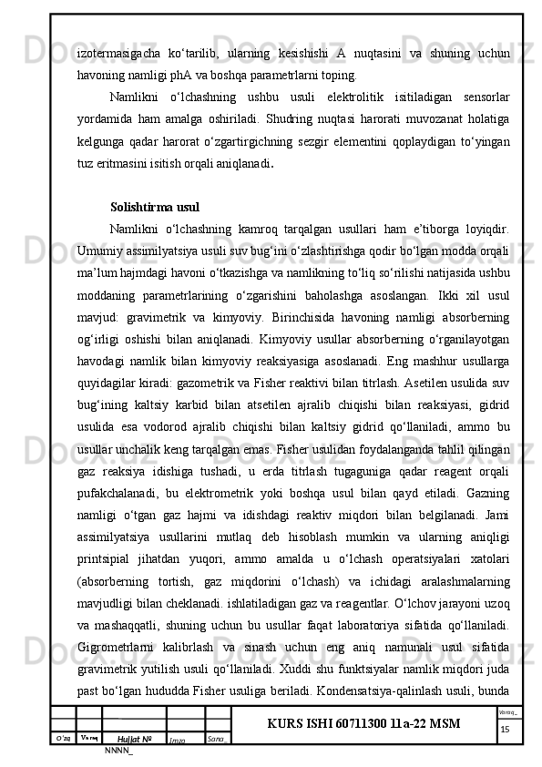 O‘zq    Varaq
Hujjat №
NNNN_ Imzo _ Sana _ Varaq _
KURS ISHI 60711300 11a-22 MSM
 izotermasigacha   ko‘tarilib,   ularning   kesishishi   A   nuqtasini   va   shuning   uchun
havoning namligi phA va boshqa parametrlarni toping.
Namlikni   o‘lchashning   ushbu   usuli   elektrolitik   isitiladigan   sensorlar
yordamida   ham   amalga   oshiriladi.   Shudring   nuqtasi   harorati   muvozanat   holatiga
kelgunga   qadar   harorat   o‘zgartirgichning   sezgir   elementini   qoplaydigan   to‘yingan
tuz eritmasini isitish orqali aniqlanadi .
Solishtirma usul
Namlikni   o‘lchashning   kamroq   tarqalgan   usullari   ham   e’tiborga   loyiqdir.
Umumiy assimilyatsiya usuli suv bug‘ini o‘zlashtirishga qodir bo‘lgan modda orqali
ma’lum hajmdagi havoni o‘tkazishga va namlikning to‘liq so‘rilishi natijasida ushbu
moddaning   parametrlarining   o‘zgarishini   baholashga   asoslangan.   Ikki   xil   usul
mavjud:   gravimetrik   va   kimyoviy.   Birinchisida   havoning   namligi   absorberning
og‘irligi   oshishi   bilan   aniqlanadi.   Kimyoviy   usullar   absorberning   o‘rganilayotgan
havodagi   namlik   bilan   kimyoviy   reaksiyasiga   asoslanadi.   Eng   mashhur   usullarga
quyidagilar kiradi: gazometrik va Fisher reaktivi bilan titrlash. Asetilen usulida suv
bug‘ining   kaltsiy   karbid   bilan   atsetilen   ajralib   chiqishi   bilan   reaksiyasi,   gidrid
usulida   esa   vodorod   ajralib   chiqishi   bilan   kaltsiy   gidrid   qo‘llaniladi,   ammo   bu
usullar unchalik keng tarqalgan emas. Fisher usulidan foydalanganda tahlil qilingan
gaz   reaksiya   idishiga   tushadi,   u   erda   titrlash   tugaguniga   qadar   reagent   orqali
pufakchalanadi,   bu   elektrometrik   yoki   boshqa   usul   bilan   qayd   etiladi.   Gazning
namligi   o‘tgan   gaz   hajmi   va   idishdagi   reaktiv   miqdori   bilan   belgilanadi.   Jami
assimilyatsiya   usullarini   mutlaq   deb   hisoblash   mumkin   va   ularning   aniqligi
printsipial   jihatdan   yuqori,   ammo   amalda   u   o‘lchash   operatsiyalari   xatolari
(absorberning   tortish,   gaz   miqdorini   o‘lchash)   va   ichidagi   aralashmalarning
mavjudligi bilan cheklanadi. ishlatiladigan gaz va reagentlar. O‘lchov jarayoni uzoq
va   mashaqqatli,   shuning   uchun   bu   usullar   faqat   laboratoriya   sifatida   qo‘llaniladi.
Gigrometrlarni   kalibrlash   va   sinash   uchun   eng   aniq   namunali   usul   sifatida
gravimetrik yutilish usuli  qo‘llaniladi. Xuddi shu funktsiyalar  namlik miqdori  juda
past bo‘lgan hududda Fisher usuliga beriladi. Kondensatsiya-qalinlash usuli, bunda
     15 