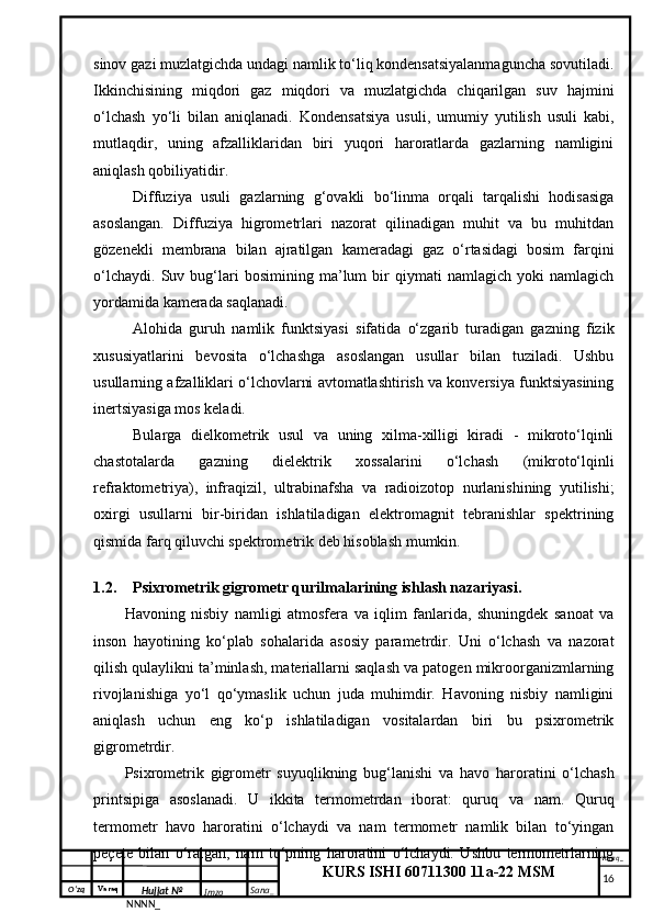 O‘zq    Varaq
Hujjat №
NNNN_ Imzo _ Sana _ Varaq _
KURS ISHI 60711300 11a-22 MSM
 sinov gazi muzlatgichda undagi namlik to‘liq kondensatsiyalanmaguncha sovutiladi.
Ikkinchisining   miqdori   gaz   miqdori   va   muzlatgichda   chiqarilgan   suv   hajmini
o‘lchash   yo‘li   bilan   aniqlanadi.   Kondensatsiya   usuli,   umumiy   yutilish   usuli   kabi,
mutlaqdir,   uning   afzalliklaridan   biri   yuqori   haroratlarda   gazlarning   namligini
aniqlash qobiliyatidir.
Diffuziya   usuli   gazlarning   g‘ovakli   bo‘linma   orqali   tarqalishi   hodisasiga
asoslangan.   Diffuziya   higrometrlari   nazorat   qilinadigan   muhit   va   bu   muhitdan
gözenekli   membrana   bilan   ajratilgan   kameradagi   gaz   o‘rtasidagi   bosim   farqini
o‘lchaydi.   Suv   bug‘lari   bosimining   ma’lum   bir   qiymati   namlagich   yoki   namlagich
yordamida kamerada saqlanadi.
Alohida   guruh   namlik   funktsiyasi   sifatida   o‘zgarib   turadigan   gazning   fizik
xususiyatlarini   bevosita   o‘lchashga   asoslangan   usullar   bilan   tuziladi.   Ushbu
usullarning afzalliklari o‘lchovlarni avtomatlashtirish va konversiya funktsiyasining
inertsiyasiga mos keladi.
Bularga   dielkometrik   usul   va   uning   xilma-xilligi   kiradi   -   mikroto‘lqinli
chastotalarda   gazning   dielektrik   xossalarini   o‘lchash   (mikroto‘lqinli
refraktometriya),   infraqizil,   ultrabinafsha   va   radioizotop   nurlanishining   yutilishi;
oxirgi   usullarni   bir-biridan   ishlatiladigan   elektromagnit   tebranishlar   spektrining
qismida farq qiluvchi spektrometrik deb hisoblash mumkin. 
1.2. Psixrometrik gigrometr qurilmalarining ishlash nazariyasi.
Havoning   nisbiy   namligi   atmosfera   va   iqlim   fanlarida,   shuningdek   sanoat   va
inson   hayotining   ko‘plab   sohalarida   asosiy   parametrdir.   Uni   o‘lchash   va   nazorat
qilish qulaylikni ta’minlash, materiallarni saqlash va patogen mikroorganizmlarning
rivojlanishiga   yo‘l   qo‘ymaslik   uchun   juda   muhimdir.   Havoning   nisbiy   namligini
aniqlash   uchun   eng   ko‘p   ishlatiladigan   vositalardan   biri   bu   psixrometrik
gigrometrdir.
Psixrometrik   gigrometr   suyuqlikning   bug‘lanishi   va   havo   haroratini   o‘lchash
printsipiga   asoslanadi.   U   ikkita   termometrdan   iborat:   quruq   va   nam.   Quruq
termometr   havo   haroratini   o‘lchaydi   va   nam   termometr   namlik   bilan   to‘yingan
peçete   bilan   o‘ralgan,   nam   to‘pning   haroratini   o‘lchaydi.   Ushbu   termometrlarning
     16 