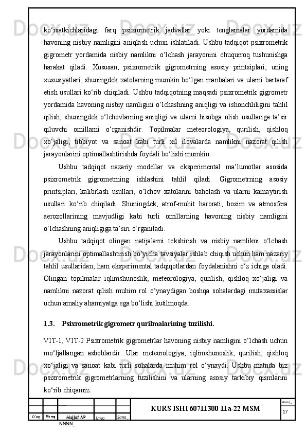 O‘zq    Varaq
Hujjat №
NNNN_ Imzo _ Sana _ Varaq _
KURS ISHI 60711300 11a-22 MSM
 ko‘rsatkichlaridagi   farq   psixrometrik   jadvallar   yoki   tenglamalar   yordamida
havoning   nisbiy   namligini   aniqlash   uchun   ishlatiladi.   Ushbu   tadqiqot   psixrometrik
gigrometr   yordamida   nisbiy   namlikni   o‘lchash   jarayonini   chuqurroq   tushunishga
harakat   qiladi.   Xususan,   psixrometrik   gigrometrning   asosiy   printsiplari,   uning
xususiyatlari, shuningdek xatolarning mumkin bo‘lgan manbalari va ularni bartaraf
etish usullari ko‘rib chiqiladi. Ushbu tadqiqotning maqsadi  psixrometrik gigrometr
yordamida havoning nisbiy namligini o‘lchashning aniqligi va ishonchliligini tahlil
qilish,   shuningdek   o‘lchovlarning   aniqligi   va   ularni   hisobga   olish   usullariga   ta’sir
qiluvchi   omillarni   o‘rganishdir.   Topilmalar   meteorologiya,   qurilish,   qishloq
xo‘jaligi,   tibbiyot   va   sanoat   kabi   turli   xil   ilovalarda   namlikni   nazorat   qilish
jarayonlarini optimallashtirishda foydali bo‘lishi mumkin.
Ushbu   tadqiqot   nazariy   modellar   va   eksperimental   ma’lumotlar   asosida
psixrometrik   gigrometrning   ishlashini   tahlil   qiladi.   Gigrometrning   asosiy
printsiplari,   kalibrlash   usullari,   o‘lchov   xatolarini   baholash   va   ularni   kamaytirish
usullari   ko‘rib   chiqiladi.   Shuningdek,   atrof-muhit   harorati,   bosim   va   atmosfera
aerozollarining   mavjudligi   kabi   turli   omillarning   havoning   nisbiy   namligini
o‘lchashning aniqligiga ta’siri o‘rganiladi.
Ushbu   tadqiqot   olingan   natijalarni   tekshirish   va   nisbiy   namlikni   o‘lchash
jarayonlarini optimallashtirish bo‘yicha tavsiyalar ishlab chiqish uchun ham nazariy
tahlil usullaridan, ham eksperimental tadqiqotlardan foydalanishni o‘z ichiga oladi.
Olingan   topilmalar   iqlimshunoslik,   meteorologiya,   qurilish,   qishloq   xo‘jaligi   va
namlikni   nazorat   qilish   muhim   rol   o‘ynaydigan   boshqa   sohalardagi   mutaxassislar
uchun amaliy ahamiyatga ega bo‘lishi kutilmoqda.
1.3. Psixrometrik gigrometr qurilmalarining tuzilishi.
VIT-1, VIT-2 Psixrometrik gigrometrlar havoning nisbiy namligini o‘lchash uchun
mo‘ljallangan   asboblardir.   Ular   meteorologiya,   iqlimshunoslik,   qurilish,   qishloq
xo‘jaligi   va   sanoat   kabi   turli   sohalarda   muhim   rol   o‘ynaydi.   Ushbu   matnda   biz
psixrometrik   gigrometrlarning   tuzilishini   va   ularning   asosiy   tarkibiy   qismlarini
ko‘rib chiqamiz.
     17 