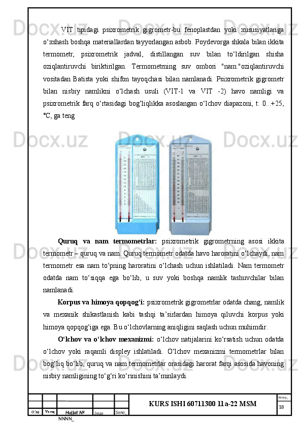 O‘zq    Varaq
Hujjat №
NNNN_ Imzo _ Sana _ Varaq _
KURS ISHI 60711300 11a-22 MSM
 VIT   tipidagi   psixrometrik   gigrometr-bu   fenoplastdan   yoki   xususiyatlariga
o‘xshash boshqa materiallardan tayyorlangan asbob. Poydevorga shkala bilan ikkita
termometr,   psixrometrik   jadval,   distillangan   suv   bilan   to‘ldirilgan   shisha
oziqlantiruvchi   biriktirilgan.   Termometrning   suv   ombori   "nam."oziqlantiruvchi
vositadan   Batista   yoki   shifon   tayoqchasi   bilan   namlanadi.   Psixrometrik   gigrometr
bilan   nisbiy   namlikni   o‘lchash   usuli   (VIT-1   va   VIT   -2)   havo   namligi   va
psixrometrik  farq  o‘rtasidagi   bog‘liqlikka  asoslangan   o‘lchov  diapazoni,  t:  0...+25,
˚C, ga teng
Quruq   va   nam   termometrlar:   psixrometrik   gigrometrning   asosi   ikkita
termometr – quruq va nam. Quruq termometr odatda havo haroratini o‘lchaydi, nam
termometr   esa   nam   to‘pning   haroratini   o‘lchash   uchun   ishlatiladi.   Nam   termometr
odatda   nam   to‘siqqa   ega   bo‘lib,   u   suv   yoki   boshqa   namlik   tashuvchilar   bilan
namlanadi.
Korpus va himoya qopqog‘i:  psixrometrik gigrometrlar odatda chang, namlik
va   mexanik   shikastlanish   kabi   tashqi   ta’sirlardan   himoya   qiluvchi   korpus   yoki
himoya qopqog‘iga ega. Bu o‘lchovlarning aniqligini saqlash uchun muhimdir.
O‘lchov   va   o‘lchov   mexanizmi:   o‘lchov   natijalarini   ko‘rsatish   uchun   odatda
o‘lchov   yoki   raqamli   displey   ishlatiladi.   O‘lchov   mexanizmi   termometrlar   bilan
bog‘liq bo‘lib, quruq va nam termometrlar orasidagi harorat farqi asosida havoning
nisbiy namligining to‘g‘ri ko‘rinishini ta’minlaydi.
     18 