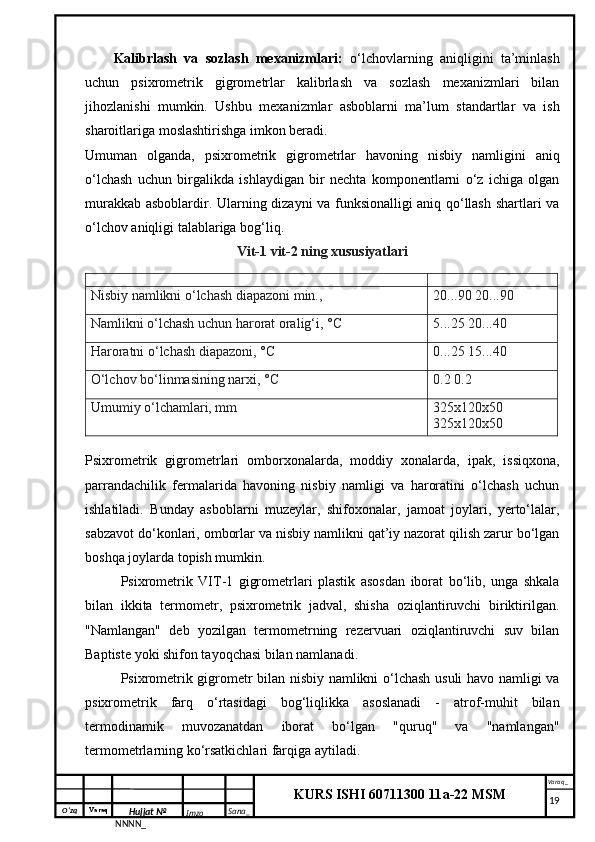 O‘zq    Varaq
Hujjat №
NNNN_ Imzo _ Sana _ Varaq _
KURS ISHI 60711300 11a-22 MSM
 Kalibrlash   va   sozlash   mexanizmlari:   o‘lchovlarning   aniqligini   ta’minlash
uchun   psixrometrik   gigrometrlar   kalibrlash   va   sozlash   mexanizmlari   bilan
jihozlanishi   mumkin.   Ushbu   mexanizmlar   asboblarni   ma’lum   standartlar   va   ish
sharoitlariga moslashtirishga imkon beradi.
Umuman   olganda,   psixrometrik   gigrometrlar   havoning   nisbiy   namligini   aniq
o‘lchash   uchun   birgalikda   ishlaydigan   bir   nechta   komponentlarni   o‘z   ichiga   olgan
murakkab asboblardir. Ularning dizayni va funksionalligi aniq qo‘llash shartlari va
o‘lchov aniqligi talablariga bog‘liq.
Vit-1 vit-2 ning xususiyatlari
Nisbiy namlikni o‘lchash diapazoni min., 20...90 20...90
Namlikni o‘lchash uchun harorat oralig‘i, °C 5...25 20...40
Haroratni o‘lchash diapazoni, °C 0...25 15...40
O‘lchov bo‘linmasining narxi, °C 0.2 0.2
Umumiy o‘lchamlari, mm 325x120x50 
325x120x50
Psixrometrik   gigrometrlari   omborxonalarda,   moddiy   xonalarda,   ipak,   issiqxona,
parrandachilik   fermalarida   havoning   nisbiy   namligi   va   haroratini   o‘lchash   uchun
ishlatiladi.   Bunday   asboblarni   muzeylar,   shifoxonalar,   jamoat   joylari,   yerto‘lalar,
sabzavot do‘konlari, omborlar va nisbiy namlikni qat’iy nazorat qilish zarur bo‘lgan
boshqa joylarda topish mumkin.
Psixrometrik   VIT-1   gigrometrlari   plastik   asosdan   iborat   bo‘lib,   unga   shkala
bilan   ikkita   termometr,   psixrometrik   jadval,   shisha   oziqlantiruvchi   biriktirilgan.
"Namlangan"   deb   yozilgan   termometrning   rezervuari   oziqlantiruvchi   suv   bilan
Baptiste yoki shifon tayoqchasi bilan namlanadi.
Psixrometrik gigrometr bilan nisbiy namlikni o‘lchash usuli havo namligi va
psixrometrik   farq   o‘rtasidagi   bog‘liqlikka   asoslanadi   -   atrof-muhit   bilan
termodinamik   muvozanatdan   iborat   bo‘lgan   "quruq"   va   "namlangan"
termometrlarning ko‘rsatkichlari farqiga aytiladi.
     19
