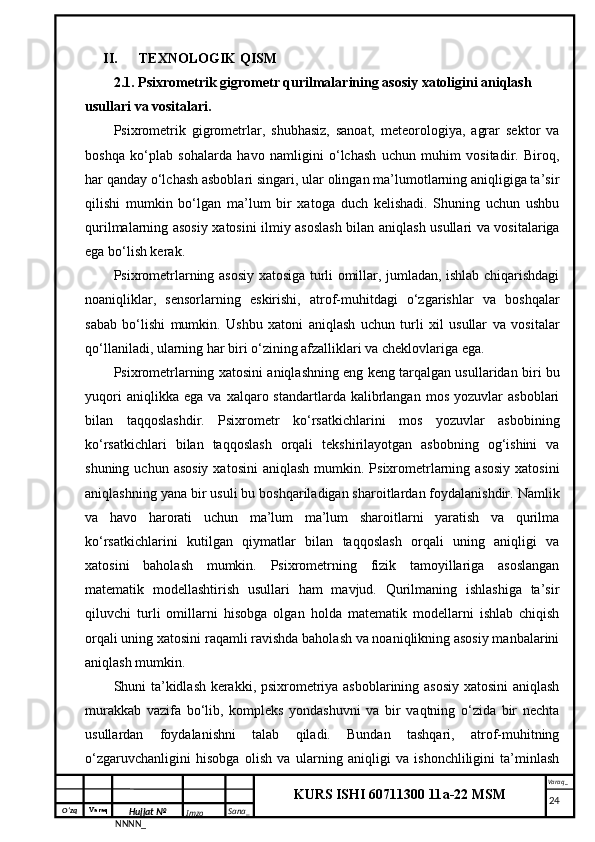 O‘zq    Varaq
Hujjat №
NNNN_ Imzo _ Sana _ Varaq _
KURS ISHI 60711300 11a-22 MSM
 II. TEXNOLOGIK QISM
2.1. Psixrometrik gigrometr qurilmalarining asosiy xatoligini aniqlash 
usullari va vositalari.
Psixrometrik   gigrometrlar,   shubhasiz,   sanoat,   meteorologiya,   agrar   sektor   va
boshqa   ko‘plab   sohalarda   havo   namligini   o‘lchash   uchun   muhim   vositadir.   Biroq,
har qanday o‘lchash asboblari singari, ular olingan ma’lumotlarning aniqligiga ta’sir
qilishi   mumkin   bo‘lgan   ma’lum   bir   xatoga   duch   kelishadi.   Shuning   uchun   ushbu
qurilmalarning asosiy xatosini ilmiy asoslash bilan aniqlash usullari va vositalariga
ega bo‘lish kerak.
Psixrometrlarning asosiy xatosiga turli omillar, jumladan, ishlab chiqarishdagi
noaniqliklar,   sensorlarning   eskirishi,   atrof-muhitdagi   o‘zgarishlar   va   boshqalar
sabab   bo‘lishi   mumkin.   Ushbu   xatoni   aniqlash   uchun   turli   xil   usullar   va   vositalar
qo‘llaniladi, ularning har biri o‘zining afzalliklari va cheklovlariga ega.
Psixrometrlarning xatosini aniqlashning eng keng tarqalgan usullaridan biri bu
yuqori   aniqlikka  ega   va   xalqaro  standartlarda   kalibrlangan   mos   yozuvlar   asboblari
bilan   taqqoslashdir.   Psixrometr   ko‘rsatkichlarini   mos   yozuvlar   asbobining
ko‘rsatkichlari   bilan   taqqoslash   orqali   tekshirilayotgan   asbobning   og‘ishini   va
shuning  uchun asosiy   xatosini   aniqlash  mumkin. Psixrometrlarning  asosiy  xatosini
aniqlashning yana bir usuli bu boshqariladigan sharoitlardan foydalanishdir. Namlik
va   havo   harorati   uchun   ma’lum   ma’lum   sharoitlarni   yaratish   va   qurilma
ko‘rsatkichlarini   kutilgan   qiymatlar   bilan   taqqoslash   orqali   uning   aniqligi   va
xatosini   baholash   mumkin.   Psixrometrning   fizik   tamoyillariga   asoslangan
matematik   modellashtirish   usullari   ham   mavjud.   Qurilmaning   ishlashiga   ta’sir
qiluvchi   turli   omillarni   hisobga   olgan   holda   matematik   modellarni   ishlab   chiqish
orqali uning xatosini raqamli ravishda baholash va noaniqlikning asosiy manbalarini
aniqlash mumkin.
Shuni ta’kidlash kerakki, psixrometriya asboblarining asosiy xatosini  aniqlash
murakkab   vazifa   bo‘lib,   kompleks   yondashuvni   va   bir   vaqtning   o‘zida   bir   nechta
usullardan   foydalanishni   talab   qiladi.   Bundan   tashqari,   atrof-muhitning
o‘zgaruvchanligini   hisobga   olish   va   ularning   aniqligi   va   ishonchliligini   ta’minlash
     24