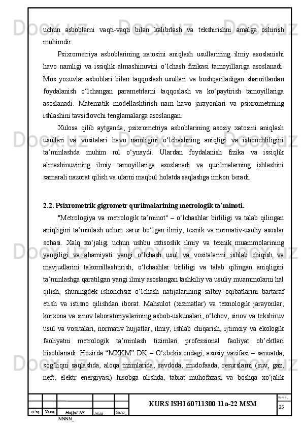 O‘zq    Varaq
Hujjat №
NNNN_ Imzo _ Sana _ Varaq _
KURS ISHI 60711300 11a-22 MSM
 uchun   asboblarni   vaqti-vaqti   bilan   kalibrlash   va   tekshirishni   amalga   oshirish
muhimdir.
Psixrometriya   asboblarining   xatosini   aniqlash   usullarining   ilmiy   asoslanishi
havo   namligi   va   issiqlik   almashinuvini   o‘lchash   fizikasi   tamoyillariga   asoslanadi.
Mos   yozuvlar   asboblari   bilan   taqqoslash   usullari   va   boshqariladigan   sharoitlardan
foydalanish   o‘lchangan   parametrlarni   taqqoslash   va   ko‘paytirish   tamoyillariga
asoslanadi.   Matematik   modellashtirish   nam   havo   jarayonlari   va   psixrometrning
ishlashini tavsiflovchi tenglamalarga asoslangan.
Xulosa   qilib   aytganda,   psixrometriya   asboblarining   asosiy   xatosini   aniqlash
usullari   va   vositalari   havo   namligini   o‘lchashning   aniqligi   va   ishonchliligini
ta’minlashda   muhim   rol   o‘ynaydi.   Ulardan   foydalanish   fizika   va   issiqlik
almashinuvining   ilmiy   tamoyillariga   asoslanadi   va   qurilmalarning   ishlashini
samarali nazorat qilish va ularni maqbul holatda saqlashga imkon beradi.
2.2. Psixrometrik gigrometr qurilmalarining metrologik ta’minoti.
"Metrologiya   va   metrologik   ta’minot"   –   o‘lchashlar   birliligi   va   talab   qilingan
aniqligini   ta’minlash   uchun   zarur   bo‘lgan   ilmiy,   texnik   va   normativ-usuliy   asoslar
sohasi.   Xalq   xo‘jaligi   uchun   ushbu   ixtisoslik   ilmiy   va   texnik   muammolarining
yangiligi   va   ahamiyati   yangi   o‘lchash   usul   va   vositalarini   ishlab   chiqish   va
mavjudlarini   takomillashtirish,   o‘lchashlar   birliligi   va   talab   qilingan   aniqligini
ta’minlashga qaratilgan yangi ilmiy asoslangan tashkiliy va usuliy muammolarni hal
qilish,   shuningdek   ishonchsiz   o‘lchash   natijalarining   salbiy   oqibatlarini   bartaraf
etish   va   istisno   qilishdan   iborat.   Mahsulot   (xizmatlar)   va   texnologik   jarayonlar,
korxona va sinov laboratoriyalarining asbob-uskunalari, o‘lchov, sinov va tekshiruv
usul   va   vositalari,   normativ   hujjatlar,   ilmiy,   ishlab   chiqarish,   ijtimoiy   va   ekologik
faoliyatni   metrologik   ta’minlash   tizimlari   professional   faoliyat   ob’ektlari
hisoblanadi. Hozirda “MXKM”  DK – O‘zbekistondagi, asosiy vazifasi – sanoatda,
sog‘liqni   saqlashda,   aloqa   tizimlarida,   savdoda,   mudofaada,   resurslarni   (suv,   gaz,
neft,   elektr   energiyasi)   hisobga   olishda,   tabiat   muhofazasi   va   boshqa   xo‘jalik
     25