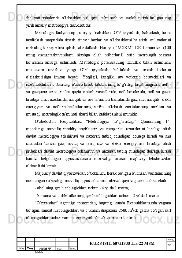 O‘zq    Varaq
Hujjat №
NNNN_ Imzo _ Sana _ Varaq _
KURS ISHI 60711300 11a-22 MSM
 faoliyati   sohalarida   o‘lchashlar   birliligini   ta’minash   va   saqlab   turish   bo‘lgan   eng
yirik amaliy metrologiya tashkilotidir. 
Metrologik   faolyatning   asosiy   yo‘nalishlari:   O‘V   qiyoslash,   kalibrlash,   turini
tasdiqlash maqsadida  sinash, sinov jihozlari va o‘lchashlarni  bajarish usuliyatlarini
metrologik   ekspertiza   qilish,   attestatlash.   Har   yili   “MXKM”   DK   tomonidan   (100
ming   energotashuvchilarni   hisobga   olish   priborlari!)   ortiq   metrologik   xizmat
ko‘rsatish   amalga   oshiriladi.   Metrologik   potensialning   izchillik   bilan   oshirilishi
muntazam   ravishda   yangi   O‘V   qiyoslash,   kalibrlash   va   sinash   turlarini
o‘zlashtirishga   imkon   beradi.   Yoqilg‘i,   issiqlik,   suv   yetkazib   beruvchilari   va
iste’molchilari o‘rtasidagi o‘zaro hisob-kitoblarning to‘g‘riligi faqat magistral neft -
va   gazquvurlarida,   neftni   qayta   ishlash   zavodlarida,   neft   bazalarida,   neft   va   gazni
hisobga olish uzellarida, issiqlik va suv ta’minoti tizimlarida gaz, suv, issiqlik, elektr
energiyasi   va   neft   mahsulotlarining   sarfini   o‘lchash   vositalarining   omilkor   va
mustaqil metrologik ta’minoti sharti bilan kafolatlanishi mumkin.
O‘zbekiston   Respublikasi   “Metrologiya   to‘g‘risidagi”   Qonunining   14-
moddasiga   muvofiq   moddiy   boyliklarni   va   energetika   resurslarini   hisobga   olish
davlat   metrologiya   tekshiruvi   va   nazorati   tatbiq   etiladigan   doiraga   kiradi   va   shu
sababdan   barcha   gaz,   sovuq   va   issiq   suv   va   elektr   energiyasini   hisobga   olish
priborlari  davlat  metrologiya tekshiruvi  va nazorati  tatbiq etiladigan doiraga kiradi
hamda   belgilangan   qiyoslashlararo   intervalga   asosan   majburiy   tekshiruvdan
o‘tkazilishi kerak.
Majburiy davlat qiyoslovidan o‘tkazilishi kerak bo‘lgan o‘lchash vositalarining
nomlangan ro‘yxatiga muvofiq qiyoslashlararo interval quyidagilarni tashkil etadi:
- aholining gaz hisoblagichlari uchun - 4 yilda 1 marta;
- korxona va tashkilotlarning gaz hisoblagichlari uchun - 2 yilda 1 marta.
“O‘zstandart”   agentligi   tomonidan,   bugungi   kunda   Respublikamizda   yagona
bo‘lgan, sanoat hisoblagichlari va o‘lchash diapazoni 2500 m 3
/ch gacha bo‘lgan sarf
o‘lchagichlari uchun zamonaviy qiyoslash uskunasi xarid qilindi. 
     26 