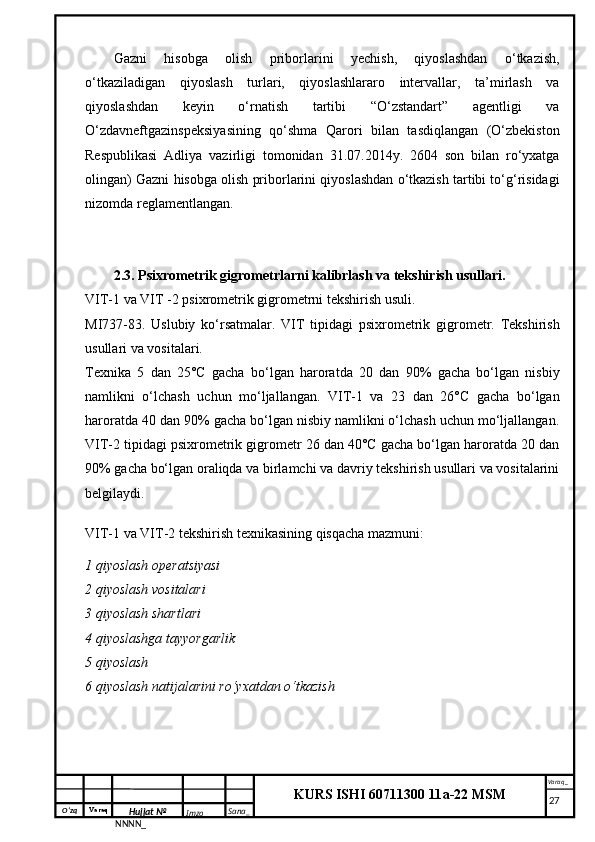 O‘zq    Varaq
Hujjat №
NNNN_ Imzo _ Sana _ Varaq _
KURS ISHI 60711300 11a-22 MSM
 Gazni   hisobga   olish   priborlarini   yechish,   qiyoslashdan   o‘tkazish,
o‘tkaziladigan   qiyoslash   turlari,   qiyoslashlararo   intervallar,   ta’mirlash   va
qiyoslashdan   keyin   o‘rnatish   tartibi   “O‘zstandart”   agentligi   va
O‘zdavneftgazinspeksiyasining   qo‘shma   Qarori   bilan   tasdiqlangan   (O‘zbekiston
Respublikasi   Adliya   vazirligi   tomonidan   31.07.2014y.   2604   son   bilan   ro‘yxatga
olingan) Gazni hisobga olish priborlarini qiyoslashdan o‘tkazish tartibi to‘g‘risidagi
nizomda reglamentlangan.
2.3. Psixrometrik gigrometrlarni kalibrlash va tekshirish usullari.
VIT-1 va VIT -2 psixrometrik gigrometrni tekshirish usuli.
MI737-83.   Uslubiy   ko‘rsatmalar.   VIT   tipidagi   psixrometrik   gigrometr.   Tekshirish
usullari va vositalari.
Texnika   5   dan   25°C   gacha   bo‘lgan   haroratda   20   dan   90%   gacha   bo‘lgan   nisbiy
namlikni   o‘lchash   uchun   mo‘ljallangan.   VIT-1   va   23   dan   26°C   gacha   bo‘lgan
haroratda 40 dan 90% gacha bo‘lgan nisbiy namlikni o‘lchash uchun mo‘ljallangan.
VIT-2 tipidagi psixrometrik gigrometr 26 dan 40°C gacha bo‘lgan haroratda 20 dan
90% gacha bo‘lgan oraliqda va birlamchi va davriy tekshirish usullari va vositalarini
belgilaydi.
VIT-1 va VIT-2 tekshirish texnikasining qisqacha mazmuni:
1 qiyoslash operatsiyasi
2 qiyoslash vositalari
3 qiyoslash shartlari
4 qiyoslashga tayyorgarlik
5 qiyoslash
6 qiyoslash natijalarini ro‘yxatdan o‘tkazish
     27 