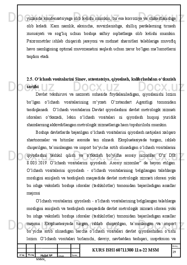 O‘zq    Varaq
Hujjat №
NNNN_ Imzo _ Sana _ Varaq _
KURS ISHI 60711300 11a-22 MSM
 yuzasida kondensatsiyaga olib kelishi mumkin, bu esa korroziya va shikastlanishga
olib   keladi.   Kam   namlik,   aksincha,   suvsizlanishga,   shilliq   pardalarning   tirnash
xususiyati   va   sog‘liq   uchun   boshqa   salbiy   oqibatlarga   olib   kelishi   mumkin.
Psixrometrlar   ishlab   chiqarish   jarayoni   va   mehnat   sharoitlari   talablariga   muvofiq
havo namligining optimal muvozanatini saqlash uchun zarur bo‘lgan ma’lumotlarni
taqdim etadi.
2.5. O‘lchash vositalarini Sinov, attestatsiya, qiyoslash, kalibrlashdan o‘tkazish
tartibi
Davlat   tekshiruvi   va   nazorati   sohasida   foydalaniladigan,   qiyoslanishi   lozim
bo‘lgan   o‘lchash   vositalarining   ro‘yxati   O‘zstandart   Agentligi   tomonidan
tasdiqlanadi.     O‘lchash   vositalarini   Davlat   qiyoslashini   davlat   metrologik   xizmati
idoralari   o‘tkazadi,   lekin   o‘lchash   vositalari   ni   qiyoslash   huquqi   yuridik
shaxslarning akkreditlangan metrologik xizmatlariga ham topshirilishi mumkin. 
Boshqa davlatlarda bajarilgan o‘lchash vositalarini qiyoslash natijalari xalqaro
shartnomalar   va   bitimlar   asosida   tan   olinadi.   Ekspluatasiyada   turgan,   ishlab
chiqarilgan, ta’minlangan va import bo‘yicha sotib olinadigan o‘lchash vositalarini
qiyoslashni   tashkil   qilish   va   o‘tkazish   bo‘yicha   asosiy   nizomlar   O‘z   DSt
8.003:2019.   O‘lchash   vositalarini   qiyoslash.   Asosiy   nizomlar”   da   bayon   etilgan.
O‘lchash   vositalarini   qiyoslash   -   o‘lchash   vositalarining   belgilangan   talablarga
mosligini   aniqlash   va  tasdiqlash   maqsadida   davlat   metrologik   xizmati   idorasi   yoki
bu   ishga   vakolatli   boshqa   idoralar   (tashkilotlar)   tomonidan   bajariladigan   amallar
majmui 
O‘lchash vositalarini qiyoslash - o‘lchash vositalarining belgilangan talablarga
mosligini   aniqlash   va  tasdiqlash   maqsadida   davlat   metrologik   xizmati   idorasi   yoki
bu   ishga   vakolatli   boshqa   idoralar   (tashkilotlar)   tomonidan   bajariladigan   amallar
majmui.   Ekspluatasiyada   turgan,   ishlab   chiqarilgan,   ta’minlangan   va   import
bo‘yicha   sotib   olinadigan   barcha   o‘lchash   vositalari   davlat   qiyoslashidan   o‘tishi
lozim.   O‘lchash   vositalari   birlamchi,   davriy,   navbatdan   tashqari,   inspeksion   va
     29 