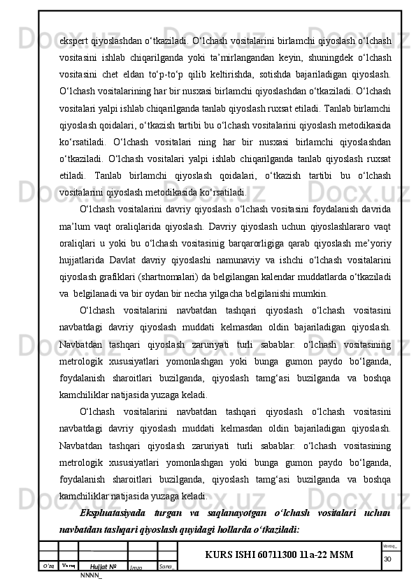 O‘zq    Varaq
Hujjat №
NNNN_ Imzo _ Sana _ Varaq _
KURS ISHI 60711300 11a-22 MSM
 ekspert qiyoslashdan o‘tkaziladi. O‘lchash vositalarini birlamchi qiyoslash o‘lchash
vositasini   ishlab   chiqarilganda   yoki   ta’mirlangandan   keyin,   shuningdek   o‘lchash
vositasini   chet   eldan   to‘p-to‘p   qilib   keltirishda,   sotishda   bajariladigan   qiyoslash.
O‘lchash vositalarining har bir nusxasi birlamchi qiyoslashdan o‘tkaziladi. O‘lchash
vositalari yalpi ishlab chiqarilganda tanlab qiyoslash ruxsat etiladi. Tanlab birlamchi
qiyoslash qoidalari, o‘tkazish tartibi bu o‘lchash vositalarini qiyoslash metodikasida
ko‘rsatiladi.   O‘lchash   vositalari   ning   har   bir   nusxasi   birlamchi   qiyoslashdan
o‘tkaziladi.   O‘lchash   vositalari   yalpi   ishlab   chiqarilganda   tanlab   qiyoslash   ruxsat
etiladi.   Tanlab   birlamchi   qiyoslash   qoidalari,   o‘tkazish   tartibi   bu   o‘lchash
vositalarini qiyoslash metodikasida ko‘rsatiladi.
O‘lchash   vositalarini   davriy   qiyoslash   o‘lchash   vositasini   foydalanish   davrida
ma’lum   vaqt   oraliqlarida   qiyoslash.   Davriy   qiyoslash   uchun   qiyoslashlararo   vaqt
oraliqlari   u   yoki   bu   o‘lchash   vositasinig   barqarorligiga   qarab   qiyoslash   me’yoriy
hujjatlarida   Davlat   davriy   qiyoslashi   namunaviy   va   ishchi   o‘lchash   vositalarini
qiyoslash grafiklari (shartnomalari) da belgilangan kalendar muddatlarda o‘tkaziladi
va  belgilanadi va bir oydan bir necha yilgacha belgilanishi mumkin. 
O‘lchash   vositalarini   navbatdan   tashqari   qiyoslash   o‘lchash   vositasini
navbatdagi   davriy   qiyoslash   muddati   kelmasdan   oldin   bajariladigan   qiyoslash.
Navbatdan   tashqari   qiyoslash   zaruriyati   turli   sabablar:   o‘lchash   vositasining
metrologik   xususiyatlari   yomonlashgan   yoki   bunga   gumon   paydo   bo‘lganda,
foydalanish   sharoitlari   buzilganda,   qiyoslash   tamg‘asi   buzilganda   va   boshqa
kamchiliklar natijasida yuzaga keladi. 
O‘lchash   vositalarini   navbatdan   tashqari   qiyoslash   o‘lchash   vositasini
navbatdagi   davriy   qiyoslash   muddati   kelmasdan   oldin   bajariladigan   qiyoslash.
Navbatdan   tashqari   qiyoslash   zaruriyati   turli   sabablar:   o‘lchash   vositasining
metrologik   xususiyatlari   yomonlashgan   yoki   bunga   gumon   paydo   bo‘lganda,
foydalanish   sharoitlari   buzilganda,   qiyoslash   tamg‘asi   buzilganda   va   boshqa
kamchiliklar natijasida yuzaga keladi. 
Ekspluatasiyada   turgan   va   saqlanayotgan   o‘lchash   vositalari   uchun
navbatdan tashqari qiyoslash quyidagi hollarda o‘tkaziladi: 
     30 