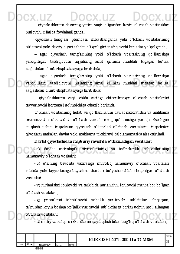 O‘zq    Varaq
Hujjat №
NNNN_ Imzo _ Sana _ Varaq _
KURS ISHI 60711300 11a-22 MSM
 –   qiyoslashlararo   davrning   yarim   vaqti   o‘tgandan   keyin   o‘lchash   vositasidan
butlovchi sifatida foydalanilganda; 
-qiyoslash   tamg‘asi,   plombasi,   shikastlanganda   yoki   o‘lchash   vositalarining
birlamchi yoki davriy qiyoslashdan o‘tganligini tasdiqlovchi hujjatlar yo‘qolganda;
–   agar   qiyoslash   tamg‘asining   yoki   o‘lchash   vositasining   qo‘llanishga
yaroqliligini   tasdiqlovchi   hujjatning   amal   qilinish   muddati   tugagan   bo‘lsa,
saqlashdan olinib ekspluatasiyaga kiritishda;
–   agar   qiyoslash   tamg‘asining   yoki   o‘lchash   vositasining   qo‘llanishga
yaroqliligini   tasdiqlovchi   hujjatning   amal   qilinish   muddati   tugagan   bo‘lsa,
saqlashdan olinib ekspluatasiyaga kiritishda;
–   qiyoslashlararo   vaqt   ichida   xaridga   chiqarilmagan   o‘lchash   vositalarini
tayyorlovchi korxona iste’molchiga etkazib berishda
O‘lchash vositasining holati va qo‘llanilishini davlat nazoratidan va mahkama
tekshiruvidan   o‘tkazishda   o‘lchash   vositalarining   qo‘llanishga   yaroqli   ekanligini
aniqlash   uchun   inspeksion   qiyoslash   o‘tkaziladi.o‘lchash   vositalarini   inspeksion
qiyoslash natijalari davlat yoki mahkama tekshiruvi dalolatnomasida aks ettiriladi. 
Davlat qiyoslashidan majburiy ravishda o‘tkaziladigan vositalar: 
 a)   davlat   metrologik   xizmatlarining   va   tadbirkorlik   sub’ektlarining
namunaviy o‘lchash vositalri; 
 b)   o‘zining   bevosita   vazifasiga   muvofiq   namunaviy   o‘lchash   vositalari
sifatida   yoki   tayyorlashga   buyurtma   shartlari   bo‘yicha   ishlab   chiqarilgan   o‘lchash
vositalari; 
 v) nurlanishni ionlovchi va tarkibida nurlanishni ionlovchi manba bor bo‘lgan
o‘lchash vositalari; 
 g)   priborlarni   ta’mirlovchi   xo‘jalik   yurituvchi   sub’ektlari   chiqargan,
ta’mirdan keyin boshqa xo‘jalik yurituvchi sub’ektlarga berish uchun mo‘ljallangan
o‘lchash vositalari;
 d) milliy va xalqaro rekordlarini qayd qilish bilan bog‘liq o‘lchash vositalari; 
     31