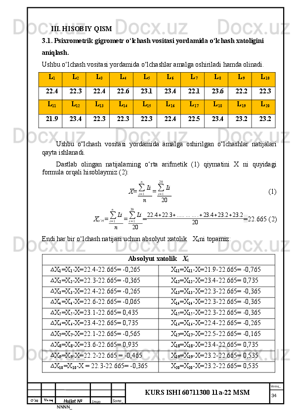 O‘zq    Varaq
Hujjat №
NNNN_ Imzo _ Sana _ Varaq _
KURS ISHI 60711300 11a-22 MSM
 III. HISOBIY QISM
3.1. Psixrometrik gigrometr o‘lchash vositasi yordamida o‘lchash xatoligini 
aniqlash.
Ushbu o‘lchash vositasi yordamida o‘lchashlar amalga oshiriladi hamda olinadi.
L
1 L
2 L
3 L
4 L
5 L
6 L
7 L
8 L
9 L
10
22.4 22.3 22.4 22.6 23.1 23.4 22.1 23.6 22.2 22.3
L
11 L
12 L
13 L
14 L
15 L
16 L
17 L
18 L
19 L
20
21.9 23.4 22.3 22.3 22.3 22.4 22.5 23.4 23.2 23.2
Ushbu   o‘lchash   vositasi   yordamida   amalga   oshirilgan   o‘lchashlar   natijalari
qayta ishlanadi.
Dastlab   olingan   natijalarning   o‘rta   arifmetik   (1)   qiymatini   X   ni   quyidagi
formula orqali hisoblaymiz (2):
X= ∑
i = 1n
Li
n = ∑
i = 120
Li
20   (1)
X
o‘rt =∑i=1
n	
Li
n =	
∑i=1
20	
Li
20 = 22.4 + 22.3 + .. … … … . + 23.4 + 23.2 + 23.2
20 = 22.665 (2)
Endi har bir o‘lchash natijasi uchun absolyut xatolik  ∆
X
i  ni topamiz:
Absolyut xatolik 	
∆ X
i	
∆
X
1 =X
1 -X=22.4-22.665= -0,265	∆ X
11 =X
11 -X=21.9-22.665= -0,765	
∆
X
2 =X
2 -X=22.3-22.665= -0,365	∆ X
12 =X
12 -X=23.4-22.665= 0,735	
∆
X
3 =X
3 -X=22.4-22.665= -0,265	∆ X
13 =X
13 -X=22.3-22.665= -0,365	
∆
X
4 =X
4 -X=22.6-22.665= -0,065	∆ X
14 =X
14 -X=22.3-22.665= -0,365	
∆
X
5 =X
5 -X=23.1-22.665= 0,435	∆ X
15 =X
15 -X=22.3-22.665= -0,365	
∆
X
6 =X
6 -X=23.4-22.665= 0,735	∆ X
16 =X
16 -X=22.4-22.665= -0,265	
∆
X
7 =X
7 -X=22.1-22.665= -0,565	∆ X
17 =X
17 -X=22.5-22.665= -0,165	
∆
X
8 =X
8 -X=23.6-22.665= 0,935	∆ X
18 =X
18 -X=23.4-22.665= 0,735	
∆
X
9 =X
9 -X=22.2-22.665 = -0,465	∆ X
19 =X
19 -X=23.2-22.665= 0,535	
∆
X
10 =X
10 -X = 22.3-22.665= -0,365	∆ X
20 =X
20 -X=23.2-22.665= 0,535
     34 