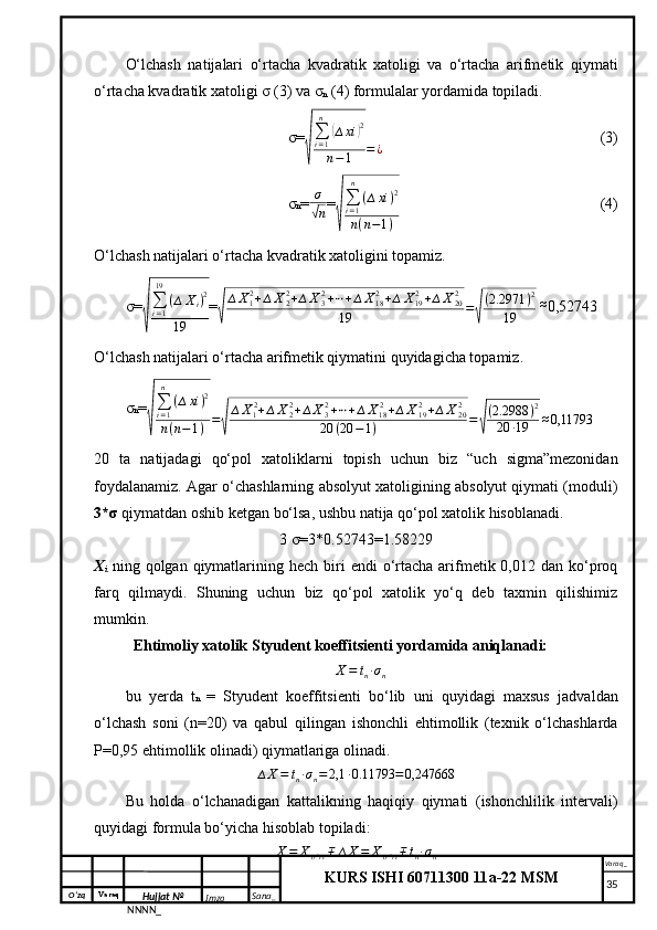 O‘zq    Varaq
Hujjat №
NNNN_ Imzo _ Sana _ Varaq _
KURS ISHI 60711300 11a-22 MSM
 O‘lchash   natijalari   o‘rtacha   kvadratik   xatoligi   va   o‘rtacha   arifmetik   qiymati
o‘rtacha kvadratik xatoligi σ (3) va σ
n  (4) formulalar yordamida topiladi.
σ=√
∑i=1
n	
(∆xi	)2	
n−1	=¿ (3)
σ n = σ	
√
n =	
√ ∑
i = 1n
( ∆ xi ) 2
n ( n − 1 ) (4)
O‘lchash natijalari o‘rtacha kvadratik xatoligini topamiz.
σ=	
√
∑i=1
19	
(∆	Xi)2	
19 =	√
∆X12+∆X22+∆X32+⋯+∆X182+∆	X192+∆X202	
19	=√
(2.2971	)2	
19  	
≈ 0,52743
O‘lchash natijalari o‘rtacha arifmetik qiymatini quyidagicha topamiz.
σ n =	
√ ∑
i = 1n
( ∆ xi ) 2
n ( n − 1 ) =	√ ∆ X
1 2
+ ∆ X
22
+ ∆ X
32
+ ⋯ + ∆ X
18 2
+ ∆ X
192
+ ∆ X
202
20 ( 20 − 1 ) =	√ ( 2.2988 ) 2
20 ∙ 19 ≈ 0,11793
20   ta   natijadagi   qo‘pol   xatoliklarni   topish   uchun   biz   “uch   sigma”mezonidan
foydalanamiz. Agar o‘chashlarning absolyut xatoligining absolyut qiymati (moduli)
3*σ  qiymatdan oshib ketgan bo‘lsa, ushbu natija qo‘pol xatolik hisoblanadi.
3 σ=3*0.52743= 1.58229
X
i   ning  qolgan qiymatlarining hech  biri   endi   o‘rtacha  arifmetik 0,012  dan ko‘proq
farq   qilmaydi.   Shuning   uchun   biz   qo‘pol   xatolik   yo‘q   deb   taxmin   qilishimiz
mumkin.
Ehtimoliy xatolik Styudent koeffitsienti yordamida aniqlanadi:
∆ X = t
n ∙ σ
n
bu   yerda   t n   =   Styudent   koeffitsienti   bo‘lib   uni   quyidagi   maxsus   jadvaldan
o‘lchash   soni   (n=20)   va   qabul   qilingan   ishonchli   ehtimollik   (texnik   o‘lchashlarda
P=0,95 ehtimollik olinadi) qiymatlariga olinadi.	
∆X=	tn∙σn=2,1	∙0.11793	=0,247668
Bu   holda   o‘lchanadigan   kattalikning   haqiqiy   qiymati   (ishonchlilik   intervali)
quyidagi formula bo‘yicha hisoblab topiladi:	
X=	Xo’rt∓	∆X=	Xo’rt∓tn∙σn
     35 