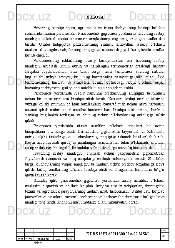 O‘zq    Varaq
Hujjat №
NNNN_ Imzo _ Sana _ Varaq _
KURS ISHI 60711300 11a-22 MSM
 XULOSA
Havoning   namligi   iqlim,   agrotexnik   va   inson   faoliyatining   boshqa   ko‘plab
sohalarida  muhim   parametrdir.  Psixrometrik  gigrometr  yordamida  havoning  nisbiy
namligini   o‘lchash   ushbu   parametrni   aniqlashning   eng   keng   tarqalgan   usullaridan
biridir.   Ushbu   tadqiqotda   psixrometrning   ishlash   tamoyillari,   asosiy   o‘lchash
usullari, shuningdek  natijalarning  aniqligi   va  ishonchliligiga ta’sir   qiluvchi   omillar
ko‘rib chiqildi.
Psixrometrning   ishlashining   asosiy   tamoyillaridan   biri   havoning   nisbiy
namligini   aniqlash   uchun   quruq   va   namlangan   termometrlar   orasidagi   harorat
farqidan   foydalanishdir.   Shu   bilan   birga,   nam   termometr   suvning   sirtidan
bug‘lanishi   tufayli   soviydi,   bu   uning   haroratining   pasayishiga   olib   keladi.   Ikki
termometrning   harorati   va   atmosfera   bosimi   o‘rtasidagi   farqni   o‘lchash   orqali
havoning nisbiy namligini yuqori aniqlik bilan hisoblash mumkin.
Psixrometr   yordamida   nisbiy   namlikni   o‘lchashning   aniqligini   ta’minlash
uchun   bir   qator   omillarni   hisobga   olish   kerak.   Xususan,   tashqi   omillar   ta’sirida
yuzaga   kelishi   mumkin   bo‘lgan   buzilishlarni   bartaraf   etish   uchun   havo   haroratini
nazorat   qilish   muhimdir.   Atmosfera   bosimini   ham   hisobga   olish   kerak,   chunki   u
suvning   bug‘lanish   tezligiga   va   shuning   uchun   o‘lchovlarning   aniqligiga   ta’sir
qiladi.
Psixrometr   yordamida   nisbiy   namlikni   o‘lchash   texnikasi   bir   necha
bosqichlarni   o‘z   ichiga   oladi.   Birinchidan,   gigrometrni   tayyorlash   va   kalibrlash,
uning   to‘g‘ri   ishlashiga   va   o‘lchovlarning   aniqligiga   ishonch   hosil   qilish   kerak.
Keyin   havo   harorati   quruq   va   namlangan   termometrlar   bilan   o‘lchanadi,   shundan
so‘ng nisbiy namlik tegishli formulalar yoki jadvallarga muvofiq hisoblanadi.
Havoning   nisbiy   namligini   o‘lchash   uchun   psixrometrik   gigrometrdan
foydalanish   ishonchli   va   aniq   natijalarga   erishish   imkoniyatini   beradi.   Shu   bilan
birga,   o‘lchovlarning   yuqori   aniqligini   ta’minlash   uchun   o‘lchov   texnikasiga   rioya
qilish,   tashqi   omillarning   ta’sirini   hisobga   olish   va   olingan   ma’lumotlarni   to‘g‘ri
qayta ishlash kerak.
Shunday   qilib,   psixrometrik   gigrometr   yordamida   nisbiy   namlikni   o‘lchash
usullarini   o‘rganish   va   qo‘llash   ko‘plab   ilmiy   va   amaliy   tadqiqotlar,   shuningdek,
texnik   va   agrotexnik   jarayonlarning   muhim   jihati   hisoblanadi.   Ushbu   usul   ko‘plab
jarayonlar va tizimlarni samarali boshqarish va boshqarish uchun zarur bo‘lgan havo
namligi to‘g‘risida ishonchli ma’lumotlarni olish imkoniyatini beradi.
     38