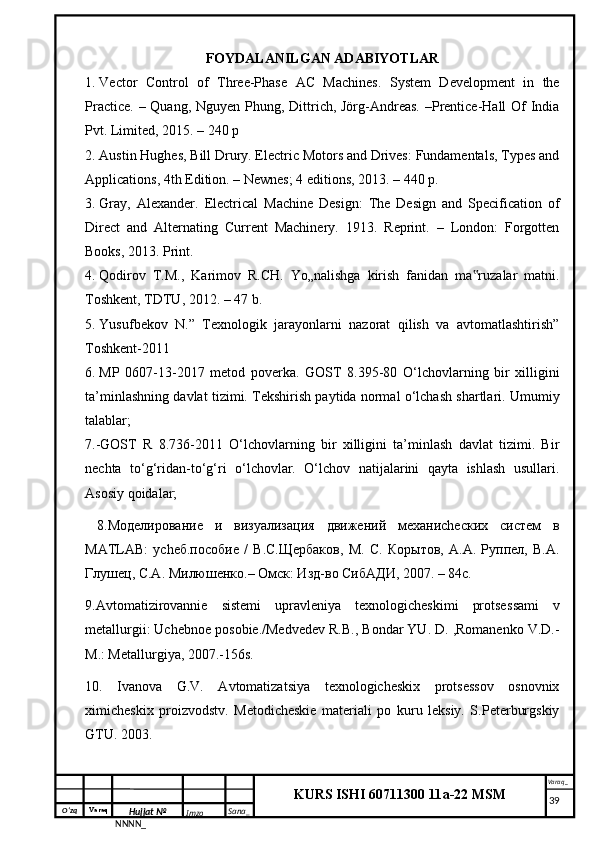 O‘zq    Varaq
Hujjat №
NNNN_ Imzo _ Sana _ Varaq _
KURS ISHI 60711300 11a-22 MSM
 FOYDALANILGAN ADABIYOTLAR
1. Vector   Control   of   Three-Phase   AC   Machines.   System   Development   in   the
Practice. – Quang, Nguyen Phung, Dittrich, Jörg-Andreas. –Prentice-Hall Of India
Pvt. Limited, 2015. – 240 p
2. Austin Hughes, Bill Drury. Electric Motors and Drives: Fundamentals, Types and
Applications, 4th Edition. – Newnes; 4 editions, 2013. – 440 p.
3. Gray,   Alexander.   Electrical   Machine   Design:   The   Design   and   Specification   of
Direct   and   Alternating   Current   Machinery.   1913.   Reprint.   –   London:   Forgotten
Books, 2013. Print.
4. Qodirov   T.M.,   Karimov   R.CH.   Yo„nalishga   kirish   fanidan   ma ruzalar   matni.‟
Toshkent, TDTU, 2012. – 47 b.
5. Yusufbekov   N.”   Texnologik   jаrаyonlаrni   nаzorаt   qilish   vа   аvtomаtlаshtirish”
Toshkent-2011
6. MP   0607-13-2017   metod   poverka.   GOST   8.395-80   O‘lchovlarning   bir   xilligini
ta’minlashning davlat tizimi. Tekshirish paytida normal o‘lchash shartlari. Umumiy
talablar;
7.-GOST   R   8.736-2011   O‘lchovlarning   bir   xilligini   ta’minlash   davlat   tizimi.   Bir
nechta   to‘g‘ridan-to‘g‘ri   o‘lchovlar.   O‘lchov   natijalarini   qayta   ishlash   usullari.
Asosiy qoidalar; 
  8.Моделирование   и   визуализация   движений   механиchеских   систем   в
MATLAB:   уchеб.пособие   /   В.С.Щербаков,   М.   С.   Корытов,   А.А.   Руппел,   В.А.
Глушец, С.А. Милюшенко.– Омск: Изд-во СибАДИ, 2007. – 84с.
9. Avtomatizirovannie   sistemi   upravleniya   texnologicheskimi   protses sami   v
metallurgii: Uchebnoe posobie./Medvedev R.B., Bondar YU. D. ,Romanenko V.D.-
M.: Metallurgiya, 2007.-156s.
10.   Ivanova   G.V.   Avtomatizatsiya   texnologicheskix   protsessov   osnovnix
ximicheskix   proizvodstv.   Metodicheskie   materiali   po   kuru   leksiy.   S.Peterburgskiy
GTU. 2003.   
     39