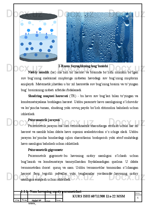 O‘zq    Varaq
Hujjat №
NNNN_ Imzo _ Sana _ Varaq _
KURS ISHI 60711300 11a-22 MSM
 1-Rasm Suyuqlikning bug‘lanishi
Nisbiy   namlik   (lar)   ma’lum   bir   harorat   va  bosimda   bo‘lishi   mumkin   bo‘lgan
suv   bug‘ining   maksimal   miqdoriga   nisbatan   havodagi   suv   bug‘ining   miqdorini
aniqlaydi. Matematik jihatdan u bir xil haroratda suv bug‘ining bosimi va to‘yingan
bug‘ bosimining nisbati sifatida ifodalanadi.
Shudring   nuqtasi   harorati   (TR)   -   bu   havo   suv   bug‘lari   bilan   to‘yingan   va
kondensatsiyalana boshlagan harorat. Ushbu parametr havo namligining o‘lchovidir
va ko‘pincha tuman, shudring yoki sovuq paydo bo‘lish ehtimolini baholash uchun
ishlatiladi.
Psixrometrik jarayon
Psixrometrik jarayon ma’lum termodinamik sharoitlarga erishish uchun har xil
harorat  va namlik bilan ikkita havo oqimini  aralashtirishni  o‘z ichiga oladi. Ushbu
jarayon   ko‘pincha   binolardagi   iqlim   sharoitlarini   boshqarish   yoki   atrof-muhitdagi
havo namligini baholash uchun ishlatiladi.
Psixrometrik gigrometr
Psixrometrik   gigrometr-bu   havoning   nisbiy   namligini   o‘lchash   uchun
bug‘lanish   va   kondensatsiya   tamoyillaridan   foydalanadigan   qurilma.   U   ikkita
termometrdan   iborat:   quruq   va   nam.   Ushbu   termometrlar   tomonidan   o‘lchangan
harorat   farqi   tegishli   jadvallar   yoki   tenglamalar   yordamida   havoning   nisbiy
namligini aniqlash uchun ishlatiladi. 
1.1.1. Nam havoning asosiy parametrlari 
     5 
