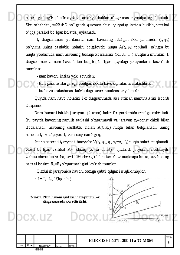 O‘zq    Varaq
Hujjat №
NNNN_ Imzo _ Sana _ Varaq _
KURS ISHI 60711300 11a-22 MSM
 haroratga   bog‘liq   bo‘lmaydi   va   amaliy   jihatdan   o‘zgarmas   qiymatga   ega   booladi.
Shu  sababdan,   t=99.4 o
C  bo‘lganda  φ=const  chizii  yuqoriga  keskin   burilib,  vertikal
o‘qqa parallel bo‘lgan holatda joylashadi.
I
x   diagrammasi   yordamida   nam   havoning   istalgan   ikki   parametri   (t
o ,φ
o )
bo‘yicha   uning   dastlabki   holatini   belgilovchi   nuqta   A(t
o ,φ
o )   topiladi,   so‘ngra   bu
nuqta yordamida nam havoning boshqa xossalarini  (x
o , J
o , …) aniqlash mumkin. I
x
diagrammasida   nam   havo   bilan   bog‘liq   bo‘lgan   quyidagi   jarayonlarni   tasvirlash
mumkin:
- nam havoni isitish yoki sovutish;
- turli parametrlarga ega boolgan ikkita havo oqimlarini aralashtirish;
- bu-havo aralashmasi tarkibidagi suvni kondensatsiyalanishi.
Quyida   nam   havo   holatini   I-x   diagrammada   aks   ettirish   namunalarini   koorib
chiqamiz.
Nam  havoni  isitish jarayoni   (2-rasm) kalorifer yordamida amalga oshiriladi.
Bu   paytda   havoning   namlik   saqlashi   o‘zgarmaydi   va   jarayon   x
o =const   chizii   bilan
ifodalanadi.   havoning   dastlabki   holati   A(t
o ,φ
o )   nuqta   bilan   belgilanadi,   uning
harorati t
o , entalpiyasi I
o  va nisbiy namligi φ
o .
Isitish harorati t
1  qiymati
  booyicha V(t
1 , φ
1 , φ
o,  x
1 =x
o , I
1 ) nuqta holati aniqlanadi.
Xosil   bo‘lgan   vertikal   AV   chiziq   (x
o =x
1 =const)     qizdirish   jaryonini   ifodalaydi.
Ushbu chiziq bo‘yicha, φ=100% chizig‘i bilan kesishuv nuqtasiga ko‘ra, suv buning
parsial bosimi R
o =R
1  o‘zgarmasligini ko‘rish mumkin. 
Qizdirish jarayonida havoni ooziga qabul qilgan issiqlik miqdori Δ
I = I
1  - I
o , J/(kg q.h.)
2-rasm. Nam havoni qizdirish jarayonini I–x
diagrammada aks ettirilishi.
     8 