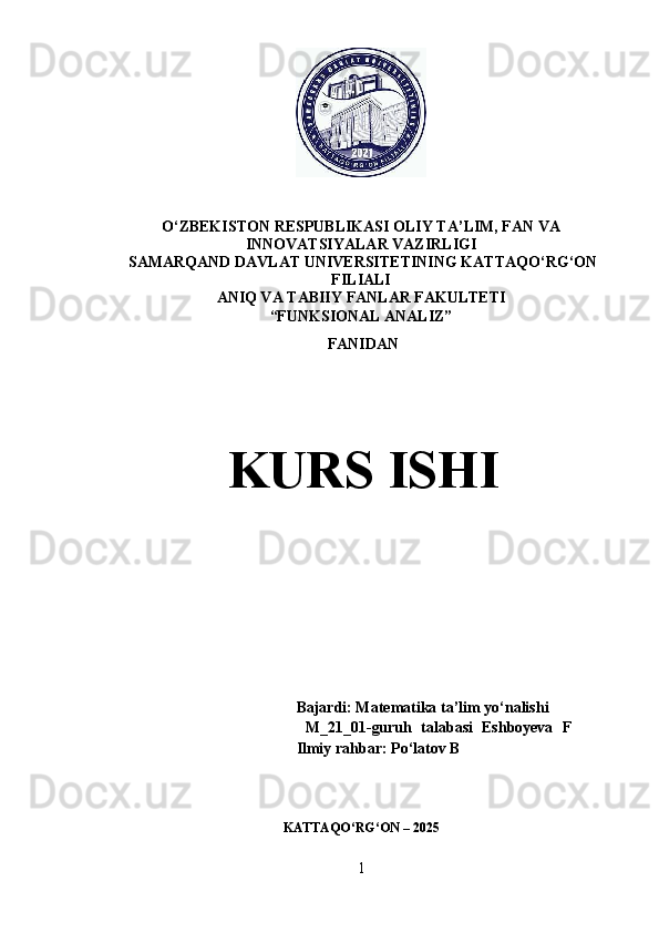O‘ZBEKISTON RESPUBLIKASI OLIY TA’LIM, FAN VA
INNOVATSIYALAR VAZIRLIGI
 SAMARQAND DAVLAT UNIVERSITETINING KATTAQO‘RG‘ON
FILIALI
ANIQ VA TABIIY FANLAR FAKULTETI
“FUNKSIONAL ANALIZ” 
 FANIDAN
  KURS ISHI
Bajardi: Matematika ta’lim yo‘nalishi
  M_21_01-guruh   talabasi   Eshboyeva   F    
Ilmiy rahbar:   Po‘latov B
KATTAQO‘RG‘ON – 2025
1 
