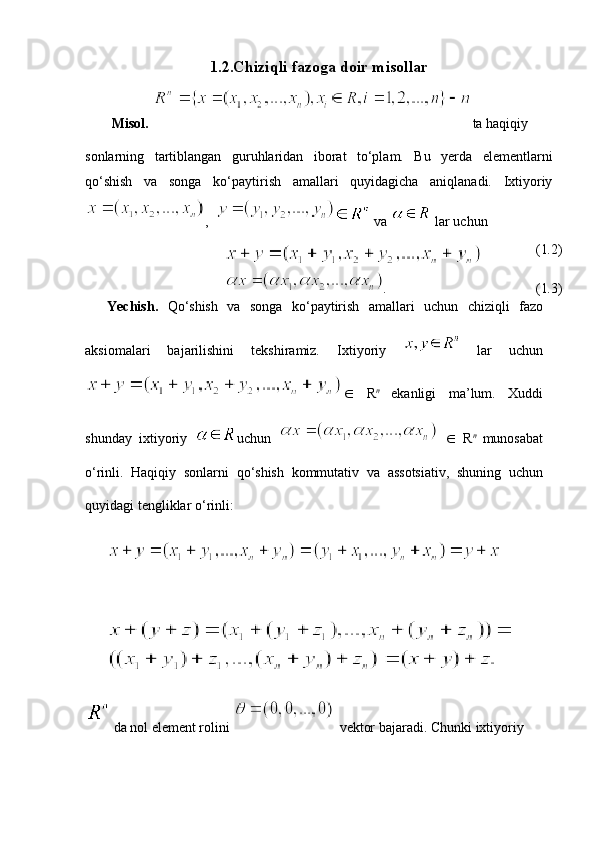 1.2.Chiziqli fazoga doir misollar
Misol.   ta haqiqiy
sonlarning   tartiblangan   guruhlaridan   iborat   to‘plam.   Bu   yerda   elementlarni
qo‘shish   va   songa   ko‘paytirish   amallari   quyidagicha   aniqlanadi.   Ixtiyoriy
,     
va    lar uchun
(1 . 2)
. (1 . 3)
Yechish .   Qo ‘ shish   va   songa   ko ‘ paytirish   am allari   uchun   chiziqli   fazo
aksiomalari   bajarilishini   tekshiramiz.   Ixtiyoriy    
lar   uchun
∈   R n  
ekanligi   ma ’ lum .   Xuddi
shunday   ixtiyoriy   uchun     ∈   R n  
munosabat
o ‘ rinli .   Haqiqiy   sonlarni   qo ‘ shish   kommutativ   va   assotsiativ ,   shuning   uchun
quyidagi   tengliklar   o ‘ rinli :
 
da nol element rolini   vektor bajaradi. Chunki ixtiyoriy  