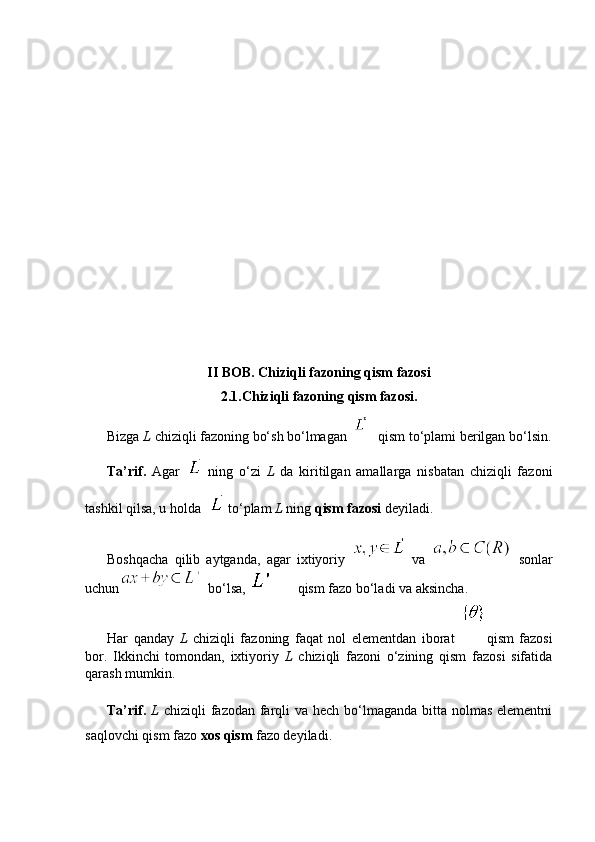                           
II   BOB .  Chiziqli   fazoning   qism   fazosi
2.1. Chiziqli   fazoning   qism   fazosi .
Bizga  L  chiziqli fazoning bo‘sh bo‘lmagan    
  qism to‘plami berilgan bo‘lsin.
Ta’rif.   Agar     ning   o‘zi   L   da   kiritilgan   amallarga   nisbatan   chiziqli   fazoni
tashkil qilsa, u holda    to‘plam  L  ning  qism fazosi  deyiladi.
Boshqacha   qilib   aytganda,   agar   ixtiyoriy     va     sonlar
uchun   bo‘lsa,  qism fazo  bo‘ladi va aksincha.
Har   qanday   L   chiziqli   fazoning   faqat   nol   elementdan   iborat   qism   fazosi
bor.   Ikkinchi   tomondan,   ixtiyoriy   L   chiziqli   fazoni   o‘zining   qism   fazosi   sifatida
qarash mumkin.
Ta’rif.   L   chiziqli fazodan farqli  va hech bo‘lmaganda bitta nolmas elementni
saqlovchi qism fazo  xos qism  fazo deyiladi. 