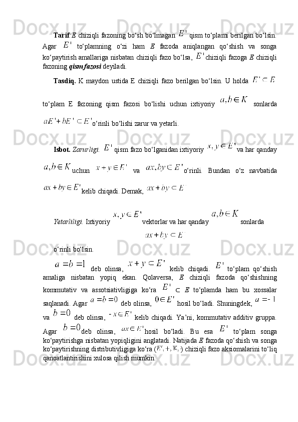 Tarif :E  chiziqli fazoning bo‘sh bo‘lmagan   
qism to‘plami berilgan bo‘lsin.
Agar    
to‘plamning   o‘zi   ham   E   fazoda   aniqlangan   qo‘shish   va   songa
ko‘paytirish amallariga nisbatan chiziqli fazo bo‘lsa,   chiziqli fazoga   E   chiziqli
fazoning  qism fazosi   deyiladi.
Tasdiq.   K   maydon   ustida   E   chiziqli   fazo   berilgan   bo‘lsin.   U   holda  
to‘plam   E   fazoning   qism   fazosi   bo‘lishi   uchun   ixtiyoriy     sonlarda
o‘rinli bo‘lishi zarur va yetarli.
Isbot.   Zarurligi.    
qism fazo bo‘lganidan ixtiyoriy   va har qan day
uchun    
va   o‘rinli.   Bundan   o‘z   navbatida
kelib chiqadi. Demak, 
Yetarliligi.  Ixtiyoriy  vektorlar va har qanday  sonlarda
o‘rinli bo‘lsin.
  deb   olinsa,     kelib   chiqadi.    
to‘plam   qo‘shish
amaliga   nisbatan   yopiq   ekan.   Qolaversa,   E   chiziqli   fazoda   qo‘shishning
kommutativ   va   assotsiativligiga   ko‘ra    
⊂   E   to‘plamda   ham   bu   xossalar
saqlanadi. Agar     deb olinsa,    
hosil bo‘ladi. Shuningdek,  
va     deb   olinsa,    
kelib   chiqadi.   Ya’ni,   kommutativ   additiv   gruppa.
Agar   deb   olinsa,   hosil   bo‘ladi.   Bu   esa    
to‘plam   songa
ko‘paytirishga nisbatan yopiqligini anglatadi. Natijada  E  fazoda qo‘shish va songa
ko‘paytirishning distributivligiga ko‘ra ( ) chiziqli fazo aksiomalarini to‘liq
qanoatlantirishini xulosa qilish mumkin. 