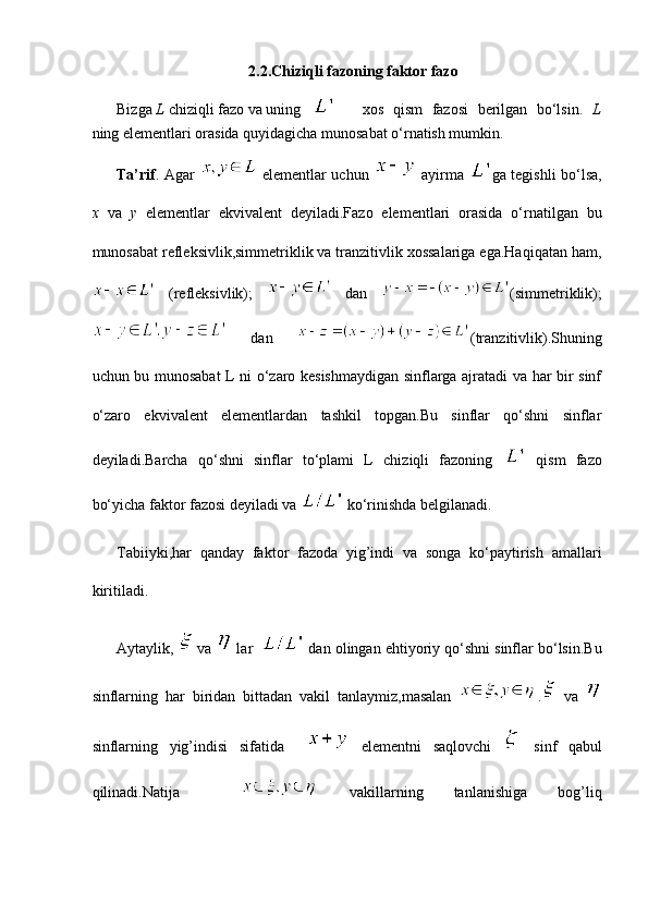 2.2.Chiziqli fazoning faktor fazo
Bizga  L  chiziqli fazo va uning    xos   qism   fazosi   berilgan   bo‘lsin.   L
ning elementlari orasida quyidagicha munosabat o‘rnatish mumkin.
Ta’rif . Agar     elementlar uchun     ayirma   ga tegishli bo‘lsa,
x   va   y   elementlar   ekvivalent   deyiladi. Fazo   elementlari   orasida   o‘rnatilgan   bu
munosabat refleksivlik,simmetriklik va tranzitivlik xossalariga ega.Haqiqatan ham,
  (refleksivlik);     dan   (simmetriklik);
  dan   (tranzitivlik).Shuning
uchun bu munosabat L ni o‘zaro kesishmaydigan sinflarga ajratadi va har bir sinf
o‘zaro   ekvivalent   elementlardan   tashkil   topgan.Bu   sinflar   qo‘shni   sinflar
deyiladi.Barcha   qo‘shni   sinflar   to‘plami   L   chiziqli   fazoning     qism   fazo
bo‘yicha faktor fazosi deyiladi va   ko‘rinishda belgilanadi.
Tabiiyki,har   qanday   faktor   fazoda   yig’indi   va   songa   ko‘paytirish   amallari
kiritiladi.
Aytaylik,   va   lar     dan olingan ehtiyoriy qo‘shni sinflar bo‘lsin.Bu
sinflarning   har   biridan   bittadan   vakil   tanlaymiz,masalan   .   va  
sinflarning   yig’indisi   sifatida       elementni   saqlovchi     sinf   qabul
qilinadi.Natija       vakillarning   tanlanishiga   bog’liq 